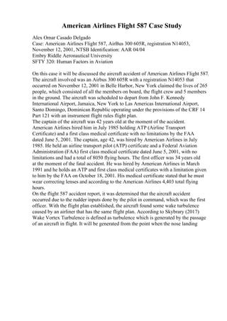 American Airlines Flight 587 Case Study
Alex Omar Casado Delgado
Case: American Airlines Flight 587, AirBus 300 605R, registration N14053,
November 12, 2001, NTSB Identification: AAR 04/04
Embry Riddle Aeronautical University
SFTY 320: Human Factors in Aviation
On this case it will be discussed the aircraft accident of American Airlines Flight 587.
The aircraft involved was an Airbus 300 605R with a registration N14053 that
occurred on November 12, 2001 in Belle Harbor, New York claimed the lives of 265
people, which consisted of all the members on board, the flight crew and 5 members
in the ground. The aircraft was scheduled to depart from John F. Kennedy
International Airport, Jamaica, New York to Las Americas International Airport,
Santo Domingo, Dominican Republic operating under the provisions of the CRF 14
Part 121 with an instrument flight rules flight plan.
The captain of the aircraft was 42 years old at the moment of the accident.
American Airlines hired him in July 1985 holding ATP (Airline Transport
Certificate) and a first class medical certificate with no limitations by the FAA
dated June 5, 2001. The captain, age 42, was hired by American Airlines in July
1985. He held an airline transport pilot (ATP) certificate and a Federal Aviation
Administration (FAA) first class medical certificate dated June 5, 2001, with no
limitations and had a total of 8050 flying hours. The first officer was 34 years old
at the moment of the fatal accident. He was hired by American Airlines in March
1991 and he holds an ATP and first class medical certificates with a limitation given
to him by the FAA on October 18, 2001. His medical certificate stated that he must
wear correcting lenses and according to the American Airlines 4,403 total flying
hours.
On the flight 587 accident report, it was determined that the aircraft accident
occurred due to the rudder inputs done by the pilot in command, which was the first
officer. With the flight plan established, the aircraft found some wake turbulence
caused by an airliner that has the same flight plan. According to Skybrary (2017)
Wake Vortex Turbulence is defined as turbulence which is generated by the passage
of an aircraft in flight. It will be generated from the point when the nose landing
 