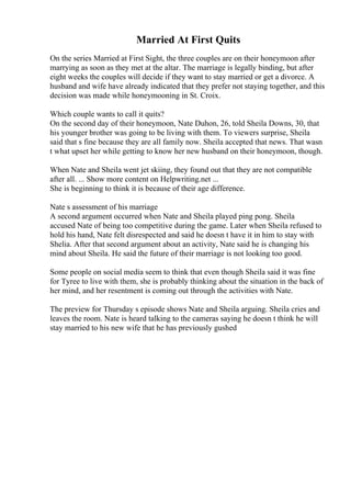 Married At First Quits
On the series Married at First Sight, the three couples are on their honeymoon after
marrying as soon as they met at the altar. The marriage is legally binding, but after
eight weeks the couples will decide if they want to stay married or get a divorce. A
husband and wife have already indicated that they prefer not staying together, and this
decision was made while honeymooning in St. Croix.
Which couple wants to call it quits?
On the second day of their honeymoon, Nate Duhon, 26, told Sheila Downs, 30, that
his younger brother was going to be living with them. To viewers surprise, Sheila
said that s fine because they are all family now. Sheila accepted that news. That wasn
t what upset her while getting to know her new husband on their honeymoon, though.
When Nate and Sheila went jet skiing, they found out that they are not compatible
after all. ... Show more content on Helpwriting.net ...
She is beginning to think it is because of their age difference.
Nate s assessment of his marriage
A second argument occurred when Nate and Sheila played ping pong. Sheila
accused Nate of being too competitive during the game. Later when Sheila refused to
hold his hand, Nate felt disrespected and said he doesn t have it in him to stay with
Shelia. After that second argument about an activity, Nate said he is changing his
mind about Sheila. He said the future of their marriage is not looking too good.
Some people on social media seem to think that even though Sheila said it was fine
for Tyree to live with them, she is probably thinking about the situation in the back of
her mind, and her resentment is coming out through the activities with Nate.
The preview for Thursday s episode shows Nate and Sheila arguing. Sheila cries and
leaves the room. Nate is heard talking to the cameras saying he doesn t think he will
stay married to his new wife that he has previously gushed
 