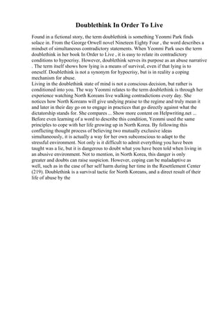 Doublethink In Order To Live
Found in a fictional story, the term doublethink is something Yeonmi Park finds
solace in. From the George Orwell novel Nineteen Eighty Four , the word describes a
mindset of simultaneous contradictory statements. When Yeonmi Park uses the term
doublethink in her book In Order to Live , it is easy to relate its contradictory
conditions to hypocrisy. However, doublethink serves its purpose as an abuse narrative
. The term itself shows how lying is a means of survival, even if that lying is to
oneself. Doublethink is not a synonym for hypocrisy, but is in reality a coping
mechanism for abuse.
Living in the doublethink state of mind is not a conscious decision, but rather is
conditioned into you. The way Yeonmi relates to the term doublethink is through her
experience watching North Koreans live walking contradictions every day. She
notices how North Koreans will give undying praise to the regime and truly mean it
and later in their day go on to engage in practices that go directly against what the
dictatorship stands for. She compares ... Show more content on Helpwriting.net ...
Before even learning of a word to describe this condition, Yeonmi used the same
principles to cope with her life growing up in North Korea. By following this
conflicting thought process of believing two mutually exclusive ideas
simultaneously, it is actually a way for her own subconscious to adapt to the
stressful environment. Not only is it difficult to admit everything you have been
taught was a lie, but it is dangerous to doubt what you have been told when living in
an abusive environment. Not to mention, in North Korea, this danger is only
greater and doubts can raise suspicion. However, coping can be maladaptive as
well, such as in the case of her self harm during her time in the Resettlement Center
(219). Doublethink is a survival tactic for North Koreans, and a direct result of their
life of abuse by the
 