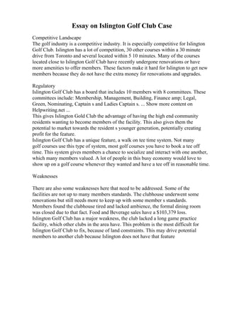 Essay on Islington Golf Club Case
Competitive Landscape
The golf industry is a competitive industry. It is especially competitive for Islington
Golf Club. Islington has a lot of competition, 30 other courses within a 30 minute
drive from Toronto and several located within 5 10 minutes. Many of the courses
located close to Islington Golf Club have recently undergone renovations or have
more amenities to offer members. These factors make it hard for Islington to get new
members because they do not have the extra money for renovations and upgrades.
Regulatory
Islington Golf Club has a board that includes 10 members with 8 committees. These
committees include: Membership, Management, Building, Finance amp; Legal,
Green, Nominating, Captain s and Ladies Captain s. ... Show more content on
Helpwriting.net ...
This gives Islington Gold Club the advantage of having the high end community
residents wanting to become members of the facility. This also gives them the
potential to market towards the resident s younger generation, potentially creating
profit for the feature.
Islington Golf Club has a unique feature, a walk on tee time system. Not many
golf courses use this type of system, most golf courses you have to book a tee off
time. This system gives members a chance to socialize and interact with one another,
which many members valued. A lot of people in this busy economy would love to
show up on a golf course whenever they wanted and have a tee off in reasonable time.
Weaknesses
There are also some weaknesses here that need to be addressed. Some of the
facilities are not up to many members standards. The clubhouse underwent some
renovations but still needs more to keep up with some member s standards.
Members found the clubhouse tired and lacked ambience, the formal dining room
was closed due to that fact. Food and Beverage sales have a $103,379 loss.
Islington Golf Club has a major weakness, the club lacked a long game practice
facility, which other clubs in the area have. This problem is the most difficult for
Islington Golf Club to fix, because of land constraints. This may drive potential
members to another club because Islington does not have that feature
 
