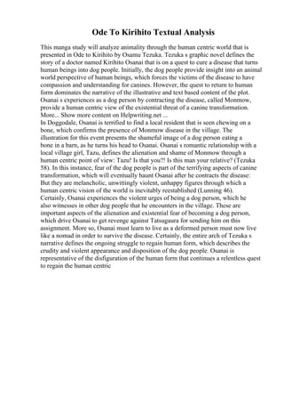Ode To Kirihito Textual Analysis
This manga study will analyze animality through the human centric world that is
presented in Ode to Kirihito by Osamu Tezuka. Tezuka s graphic novel defines the
story of a doctor named Kirihito Osanai that is on a quest to cure a disease that turns
human beings into dog people. Initially, the dog people provide insight into an animal
world perspective of human beings, which forces the victims of the disease to have
compassion and understanding for canines. However, the quest to return to human
form dominates the narrative of the illustrative and text based content of the plot.
Osanai s experiences as a dog person by contracting the disease, called Monmow,
provide a human centric view of the existential threat of a canine transformation.
More... Show more content on Helpwriting.net ...
In Doggodale, Osanai is terrified to find a local resident that is seen chewing on a
bone, which confirms the presence of Monmow disease in the village. The
illustration for this event presents the shameful image of a dog person eating a
bone in a barn, as he turns his head to Osanai. Osanai s romantic relationship with a
local village girl, Tazu, defines the alienation and shame of Monmow through a
human centric point of view: Tazu! Is that you?! Is this man your relative? (Tezuka
58). In this instance, fear of the dog people is part of the terrifying aspects of canine
transformation, which will eventually haunt Osanai after he contracts the disease:
But they are melancholic, unwittingly violent, unhappy figures through which a
human centric vision of the world is inevitably reestablished (Lunning 46).
Certainly, Osanai experiences the violent urges of being a dog person, which he
also witnesses in other dog people that he encounters in the village. These are
important aspects of the alienation and existential fear of becoming a dog person,
which drive Osanai to get revenge against Tatsugaura for sending him on this
assignment. More so, Osanai must learn to live as a deformed person must now live
like a nomad in order to survive the disease. Certainly, the entire arch of Tezuka s
narrative defines the ongoing struggle to regain human form, which describes the
crudity and violent appearance and disposition of the dog people. Osanai is
representative of the disfiguration of the human form that continues a relentless quest
to regain the human centric
 