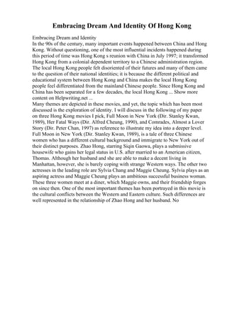 Embracing Dream And Identity Of Hong Kong
Embracing Dream and Identity
In the 90s of the century, many important events happened between China and Hong
Kong. Without questioning, one of the most influential incidents happened during
this period of time was Hong Kong s reunion with China in July 1997; it transformed
Hong Kong from a colonial dependent territory to a Chinese administration region.
The local Hong Kong people felt disoriented of their futures and many of them came
to the question of their national identities; it is because the different political and
educational system between Hong Kong and China makes the local Hong Kong
people feel differentiated from the mainland Chinese people. Since Hong Kong and
China has been separated for a few decades, the local Hong Kong ... Show more
content on Helpwriting.net ...
Many themes are depicted in these movies, and yet, the topic which has been most
discussed is the exploration of identity. I will discuss in the following of my paper
on three Hong Kong movies I pick, Full Moon in New York (Dir. Stanley Kwan,
1989), Her Fatal Ways (Dir. Alfred Cheung, 1990), and Comrades, Almost a Lover
Story (Dir. Peter Chan, 1997) as reference to illustrate my idea into a deeper level.
Full Moon in New York (Dir. Stanley Kwan, 1989), is a tale of three Chinese
women who has a different cultural background and immigrate to New York out of
their distinct purposes. Zhao Hong, starring Siqin Gaowa, plays a submissive
housewife who gains her legal status in U.S. after married to an American citizen,
Thomas. Although her husband and she are able to make a decent living in
Manhattan, however, she is barely coping with strange Western ways. The other two
actresses in the leading role are Sylvia Chang and Maggie Cheung. Sylvia plays as an
aspiring actress and Maggie Cheung plays an ambitious successful business woman.
These three women meet at a diner, which Maggie owns, and their friendship forges
on since then. One of the most important themes has been portrayed in this movie is
the cultural conflicts between the Western and Eastern culture. Such differences are
well represented in the relationship of Zhao Hong and her husband. No
 