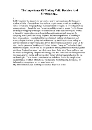 The Importance Of Making Valid Decision And
Strategizing...
1
I still remember the days in my universities as if it were yesterday. In those days I
worked with lot of national and international organizations, which are working in
varied sectors and bringing change by modern methodologies. In second year of my
under graduate, I founded a Non Governmental Organization named Fep Si (Forum
for Empowering people through Social Innovation and Entertainment) and worked
with another organization named Alexis Foundation as research associate for
designing public policy driven by Big Data. From the experiences of working in
these organizations I learnt about the importance of making valid decision and
strategizing on business, polity and market front by providing accurate and up to
date information and performing data driven decision making at minor level. On the
other hand exposure of working with United Nations Envoy on Youth also helped
me in evolving as a leader who has the quality of thinking analytically towards global
problems. During these days I have felt many times that a lot of these problems can
be solved by integrating computer technology into data collection and management of
resources, energy, capital and various other things which are generally done by old
methodologies. These instances motivated me to believe that in the complex and
interconnected world of international business and its strategizing, the science of
information management is ever more important.
My interest in analytical thinking and science dates back to my
 