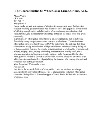 The Characteristics Of White Collar Crime, Crimes, And...
Alyssa Vieira
CRM 100
06/17/2017
Assignment 4
Crime can be viewed as a manner of adopting techniques and ideas that have the
effect of breaking governmental as well as ethical laws. This paper has the intention
of offering an exploration and elaboration of the various aspects of crime, their
characteristics, and the manner in which they impact on the social order of a given
community.
In criminology, white collar crime refers to a nonviolent crime that is motivated
financially among the government and business professionals. The definition of
white collar crime was first fronted in 1939 by Sutherland who outlined that it is a
crime carried out by an individual of high social status and respectability during his
or her occupation. Some of the regular activities related to white collar crimes include
bribery, forgery, fraud, money laundering, embezzlement, identity theft, Ponzi
schemes, copyright infringement, insider training, and cybercrime. On the other
hand, political crime is a kind of an offense that involves omissions or acts of overt
which have the resultant effect of prejudicing the interests of a country, the political
system as well as the government.
Main features of White collar crime
Non violent
Just like in the above definition of white collar crime, such crimes are always
associated with non violent offenses. This is a fundamental feature of white collar
crime that distinguishes it from other types of crime. In the Spill movie, no instance
of violence took
 