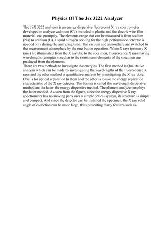 Physics Of The Jsx 3222 Analyzer
The JSX 3222 analyzer is an energy dispersive fluorescent X ray spectrometer
developed to analyze cadmium (Cd) included in plastic and the electric wire film
material, etc. promptly. The elements range that can be measured is from sodium
(Na) to uranium (U). Liquid nitrogen cooling for the high performance detector is
needed only during the analyzing time. The vacuum and atmosphere are switched to
the measurement atmosphere by the one button operation. When X rays (primary X
rays) are illuminated from the X raytube to the specimen, fluorescence X rays having
wavelengths (energies) peculiar to the constituent elements of the specimen are
produced from the elements.
There are two methods to investigate the energies. The first method is Qualitative
analysis which can be made by investigating the wavelengths of the fluorescence X
rays and the other method is quantitative analysis by investigating the X ray dose.
One is for optical separation to them and the other is to use the energy separation
characteristic of the X ray detector. The former is called the wavelength dispersive
method an: the latter the energy dispersive method. The element analyzer employs
the latter method. As seen from the figure, since the energy dispersive X ray
spectrometer has no moving parts uses a simple optical system, its structure is simple
and compact. And since the detector can be installed the specimen, the X ray solid
angle of collection can be made large, thus presenting many features such as
 