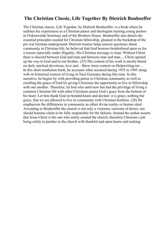 The Christian Classic, Life Together By Dietrich Bonhoeffer
The Christian classic, Life Together, by Dietrich Bonhoeffer, is a book where he
outlines his experiences as a Christian pastor and theologian training young pastors
in Finkenwalde Seminary and of the Brothers House. Bonhoeffer also details the
essential principles needed for Christian fellowship, gleaned in the backdrop of the
pre war German underground. Dietrich treatise helps answer questions about
community in Christian life; he believed that God bestows brotherhood upon us for
a reason especially under illegality. His Christian message is clear: Without Christ
there is discord between God and man and between man and man.... Christ opened
up the way to God and to our brother. (23) The content of his work is mostly based
on daily spiritual devotions, love and... Show more content on Helpwriting.net ...
In this short nonfiction book, he accounts what occurred during 1935 to 1945 along
with its historical context of living in Nazi Germany during this time. In this
narrative, he begins by with providing praise to Christian community as well as
extolling the grace of God for giving Christians the opportunity to live in fellowship
with one another. Therefore, let him who until now has had the privilege of living a
common Christian life with other Christians praise God s grace from the bottom of
his heart. Let him thank God on bended knees and declare: it is grace, nothing but
grace, that we are allowed to live in community with Christian brethren. (20) He
emphasizes the differences in community as either divine reality or human ideal.
According to Bonhoeffer the church is not only a visionary outcome of desire, nor
should humans claim to be fully responsible for the failures. Instead the author asserts
that Jesus Christ is the one who solely created the church, therefore Christian s job
being solely to partake in the church with thankful and open hearts and seeking
 