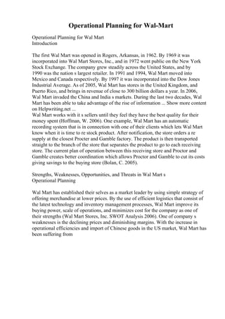 Operational Planning for Wal-Mart
Operational Planning for Wal Mart
Introduction
The first Wal Mart was opened in Rogers, Arkansas, in 1962. By 1969 it was
incorporated into Wal Mart Stores, Inc., and in 1972 went public on the New York
Stock Exchange. The company grew steadily across the United States, and by
1990 was the nation s largest retailer. In 1991 and 1994, Wal Mart moved into
Mexico and Canada respectively. By 1997 it was incorporated into the Dow Jones
Industrial Average. As of 2005, Wal Mart has stores in the United Kingdom, and
Puerto Rico, and brings in revenue of close to 300 billion dollars a year. In 2006,
Wal Mart invaded the China and India s markets. During the last two decades, Wal
Mart has been able to take advantage of the rise of information ... Show more content
on Helpwriting.net ...
Wal Mart works with it s sellers until they feel they have the best quality for their
money spent (Hoffman, W. 2006). One example, Wal Mart has an automatic
recording system that is in connection with one of their clients which lets Wal Mart
know when it is time to re stock product. After notification, the store orders a re
supply at the closest Procter and Gamble factory. The product is then transported
straight to the branch of the store that separates the product to go to each receiving
store. The current plan of operation between this receiving store and Proctor and
Gamble creates better coordination which allows Proctor and Gamble to cut its costs
giving savings to the buying store (Bolan, C. 2005).
Strengths, Weaknesses, Opportunities, and Threats in Wal Mart s
Operational Planning
Wal Mart has established their selves as a market leader by using simple strategy of
offering merchandise at lower prices. By the use of efficient logistics that consist of
the latest technology and inventory management processes, Wal Mart improve its
buying power, scale of operations, and minimizes cost for the company as one of
their strengths (Wal Mart Stores, Inc. SWOT Analysis 2006). One of company s
weaknesses is the declining prices and diminishing margins. With the increase in
operational efficiencies and import of Chinese goods in the US market, Wal Mart has
been suffering from
 