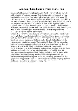 Analyzing Lupe Fiasco s Words I Never Said
Speaking Out Loud Analyzing Lupe Fiasco s Words I Never Said Artists create
with a purpose of sharing a message. Some popular artists in the public eye are
challenged to be politically correct not offend anyone with his or her work. Of
those popular artists very few express what they believe in like rapper Lupe Fiasco.
He is known globally for his articulate lyrics and speaking what he calls, his truth. In
his songWords I Never Said it is a lash out of ideas he has regarding social,
religious, and political events in our recent US history. Through lyrics and visual
assistance from director Sanna Hamri, Lupe Fiasco presents his song, Words I Never
Said to share his unapologetic perspective of the United Statesgovernment.
In ... Show more content on Helpwriting.net ...
She creates a world that has a strong law enforcement presence than instills fear in
the people. In the video Hamri symbolizes the silence Fiasco speaks of in his song
with gag masks. There is a scene of Fiasco stepping on a city bus and you see the
bus driver wearing a gag mask. As Fiasco walks through the bus he sees all the
passengers are wearing gag masks. The situation of riding a full bus is a perfect
example of strangers not attempting to converse in such small quarters. They go
about their everyday life riding the bus, but do not speak to one another.
In the next scene, Fiasco continues to the back of the bus grabs the intercom walkie
and spits out I really think the war on terror is a bunch of bullshit. (line 6.)
Everyone simultaneously turns to looks at him. As he continues to rap his peers
look stunned at what he s saying. The bus immediately pulls over and law
enforcement charges in carrying him off the bus. Once they get him off the bus a
gag mask is strapped to his face. The action of law enforcement strapping the mask
on Fiasco is a visual of government silencing the
 