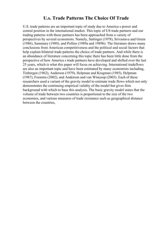 U.s. Trade Patterns The Choice Of Trade
U.S. trade patterns are an important topic of study due to America s power and
central position in the international market. This topic of US trade partners and our
trading patterns with those partners has been approached from a variety of
perspectives by several economists. Namely, Sattinger (1978), Srivastava and Green
(1986), Summary (1989), and Pollins (1989a and 1989b). The literature draws many
conclusions from American competitiveness and the political and social factors that
help explain bilateral trade patterns the choice of trade partners. And while there is
an abundance of literature concerning this topic there has been little done from the
perspective of how America s trade partners have developed and shifted over the last
25 years, which is what this paper will focus on achieving. International tradeflows
are also an important topic and have been estimated by many economists including,
Tinbergen (1962), Anderson (1979), Helpman and Krugman (1985), Helpman
(1987), Feenstra (2002), and Anderson and van Wincoop (2003). Each of these
researchers used a variant of the gravity model to estimate trade flows which not only
demonstrates the continuing empirical validity of the model but gives firm
background with which to base this analysis. The basic gravity model states that the
volume of trade between two countries is proportional to the size of the two
economies, and various measures of trade resistance such as geographical distance
between the countries,
 