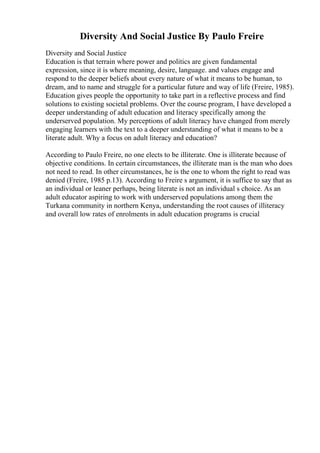 Diversity And Social Justice By Paulo Freire
Diversity and Social Justice
Education is that terrain where power and politics are given fundamental
expression, since it is where meaning, desire, language. and values engage and
respond to the deeper beliefs about every nature of what it means to be human, to
dream, and to name and struggle for a particular future and way of life (Freire, 1985).
Education gives people the opportunity to take part in a reflective process and find
solutions to existing societal problems. Over the course program, I have developed a
deeper understanding of adult education and literacy specifically among the
underserved population. My perceptions of adult literacy have changed from merely
engaging learners with the text to a deeper understanding of what it means to be a
literate adult. Why a focus on adult literacy and education?
According to Paulo Freire, no one elects to be illiterate. One is illiterate because of
objective conditions. In certain circumstances, the illiterate man is the man who does
not need to read. In other circumstances, he is the one to whom the right to read was
denied (Freire, 1985 p.13). According to Freire s argument, it is suffice to say that as
an individual or leaner perhaps, being literate is not an individual s choice. As an
adult educator aspiring to work with underserved populations among them the
Turkana community in northern Kenya, understanding the root causes of illiteracy
and overall low rates of enrolments in adult education programs is crucial
 