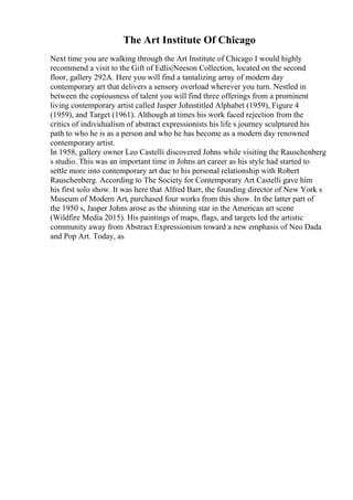 The Art Institute Of Chicago
Next time you are walking through the Art Institute of Chicago I would highly
recommend a visit to the Gift of Edlis|Neeson Collection, located on the second
floor, gallery 292A. Here you will find a tantalizing array of modern day
contemporary art that delivers a sensory overload wherever you turn. Nestled in
between the copiousness of talent you will find three offerings from a prominent
living contemporary artist called Jasper Johnstitled Alphabet (1959), Figure 4
(1959), and Target (1961). Although at times his work faced rejection from the
critics of individualism of abstract expressionists his life s journey sculptured his
path to who he is as a person and who he has become as a modern day renowned
contemporary artist.
In 1958, gallery owner Leo Castelli discovered Johns while visiting the Rauschenberg
s studio. This was an important time in Johns art career as his style had started to
settle more into contemporary art due to his personal relationship with Robert
Rauschenberg. According to The Society for Contemporary Art Castelli gave him
his first solo show. It was here that Alfred Barr, the founding director of New York s
Museum of Modern Art, purchased four works from this show. In the latter part of
the 1950 s, Jasper Johns arose as the shinning star in the American art scene
(Wildfire Media 2015). His paintings of maps, flags, and targets led the artistic
community away from Abstract Expressionism toward a new emphasis of Neo Dada
and Pop Art. Today, as
 