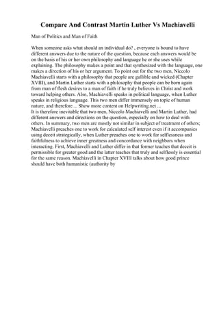 Compare And Contrast Martin Luther Vs Machiavelli
Man of Politics and Man of Faith
When someone asks what should an individual do? , everyone is bound to have
different answers due to the nature of the question, because each answers would be
on the basis of his or her own philosophy and language he or she uses while
explaining. The philosophy makes a point and that synthesized with the language, one
makes a direction of his or her argument. To point out for the two men, Niccolo
Machiavelli starts with a philosophy that people are gullible and wicked (Chapter
XVIII), and Martin Luther starts with a philosophy that people can be born again
from man of flesh desires to a man of faith if he truly believes in Christ and work
toward helping others. Also, Machiavelli speaks in political language, when Luther
speaks in religious language. This two men differ immensely on topic of human
nature, and therefore ... Show more content on Helpwriting.net ...
It is therefore inevitable that two men, Niccolo Machiavelli and Martin Luther, had
different answers and directions on the question, especially on how to deal with
others. In summary, two men are mostly not similar in subject of treatment of others;
Machiavelli preaches one to work for calculated self interest even if it accompanies
using deceit strategically, when Luther preaches one to work for selflessness and
faithfulness to achieve inner greatness and concordance with neighbors when
interacting. First, Machiavelli and Luther differ in that former teaches that deceit is
permissible for greater good and the latter teaches that truly and selflessly is essential
for the same reason. Machiavelli in Chapter XVIII talks about how good prince
should have both humanistic (authority by
 