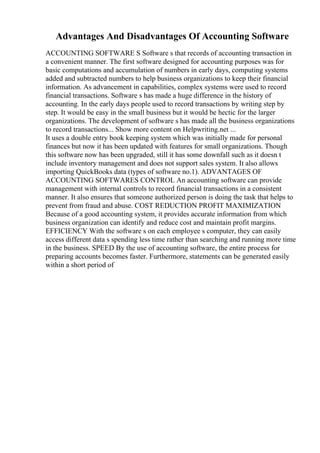 Advantages And Disadvantages Of Accounting Software
ACCOUNTING SOFTWARE S Software s that records of accounting transaction in
a convenient manner. The first software designed for accounting purposes was for
basic computations and accumulation of numbers in early days, computing systems
added and subtracted numbers to help business organizations to keep their financial
information. As advancement in capabilities, complex systems were used to record
financial transactions. Software s has made a huge difference in the history of
accounting. In the early days people used to record transactions by writing step by
step. It would be easy in the small business but it would be hectic for the larger
organizations. The development of software s has made all the business organizations
to record transactions... Show more content on Helpwriting.net ...
It uses a double entry book keeping system which was initially made for personal
finances but now it has been updated with features for small organizations. Though
this software now has been upgraded, still it has some downfall such as it doesn t
include inventory management and does not support sales system. It also allows
importing QuickBooks data (types of software no.1). ADVANTAGES OF
ACCOUNTING SOFTWARES CONTROL An accounting software can provide
management with internal controls to record financial transactions in a consistent
manner. It also ensures that someone authorized person is doing the task that helps to
prevent from fraud and abuse. COST REDUCTION PROFIT MAXIMIZATION
Because of a good accounting system, it provides accurate information from which
business organization can identify and reduce cost and maintain profit margins.
EFFICIENCY With the software s on each employee s computer, they can easily
access different data s spending less time rather than searching and running more time
in the business. SPEED By the use of accounting software, the entire process for
preparing accounts becomes faster. Furthermore, statements can be generated easily
within a short period of
 