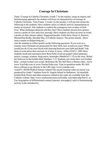 Courage In Christians
Topic: Courage in Catholic Christians. Grade 7 As the teacher, using an inquiry and
brainstorming approach, the student will focus on characteristics of courage in
Catholic Christians. Time Frame: 2 weeks As the teacher, I will put into action the
following to the students: Have students select a Catholic activist, humanitarian or
martyr to research. Ask students to explore the courageous acts or ideas of their
lives. What challenges/obstacles did they face? Have students discuss how posters
convey a point of view and a key message. Have students use their jot notes to create
a poster on their chosen subject. Suggested people: Edith Stein, Oscar A. Romero,
Maximillian Kolbe, Dorothy Day, or Catholic martyrs. The poster should... Show
more content on Helpwriting.net ...
Ask the students to reflect quietly on the following questions: If you were in a
country were Christians are persecuted for their faith, how would you react? What
would you do if you were faced with choosing between your faith and death? Ask
them to write down their answers in A letter to Jesus . Gilles CГґtГ©, 2001 Have
students recall and summarize how Rosa Parks lived out gospel values (patience,
justice, courage, wisdom, forgiveness, beatitudes (Matthew5:1 12) in the story. Relate
her behavior to the Golden Rule Matthew 7:12. Students can create their own Golden
Rule , written in their own words. Reference the We Still Have a Dream video . Go to
www.YouTube.com or www.TeacherTube.com. Type in quotation marks We Still
Have a Dream or go directly to the URL http://www.youtube.com
/watch?v=483HLNleKx4 feature=related This award winning video on racism was
produced by Grade 7 students from St. Angela School in Saskatoon. An interfaith
Golden Rule Poster and other resources related to this topic are available from this
Catholic website: http://www.scarboromissions.ca/Golden_rule/index.php Part E: a)
Use biographies of differentiated content (internet, newspaper); refer to brainstorming
activity in the introductory
 