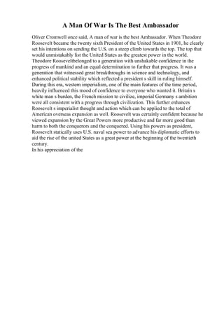 A Man Of War Is The Best Ambassador
Oliver Cromwell once said, A man of war is the best Ambassador. When Theodore
Roosevelt became the twenty sixth President of the United States in 1901, he clearly
set his intentions on sending the U.S. on a steep climb towards the top. The top that
would unmistakably list the United States as the greatest power in the world.
Theodore Rooseveltbelonged to a generation with unshakable confidence in the
progress of mankind and an equal determination to further that progress. It was a
generation that witnessed great breakthroughs in science and technology, and
enhanced political stability which reflected a president s skill in ruling himself.
During this era, western imperialism, one of the main features of the time period,
heavily influenced this mood of confidence to everyone who wanted it. Britain s
white man s burden, the French mission to civilize, imperial Germany s ambition
were all consistent with a progress through civilization. This further enhances
Roosevelt s imperialist thought and action which can be applied to the total of
American overseas expansion as well. Roosevelt was certainly confident because he
viewed expansion by the Great Powers more productive and far more good than
harm to both the conquerors and the conquered. Using his powers as president,
Roosevelt statically uses U.S. naval sea power to advance his diplomatic efforts to
aid the rise of the united States as a great power at the beginning of the twentieth
century.
In his appreciation of the
 