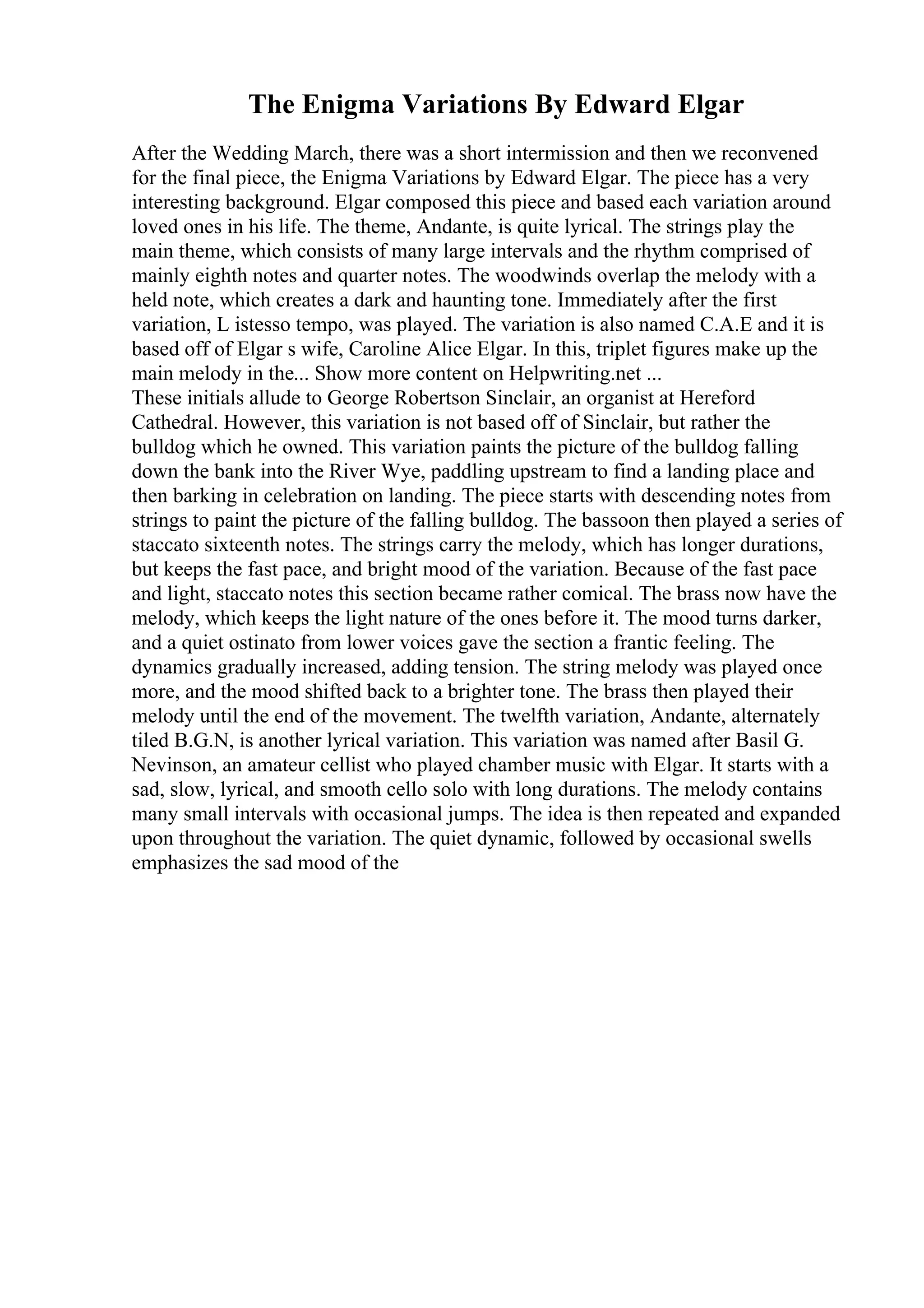 The Enigma Variations By Edward Elgar
After the Wedding March, there was a short intermission and then we reconvened
for the final piece, the Enigma Variations by Edward Elgar. The piece has a very
interesting background. Elgar composed this piece and based each variation around
loved ones in his life. The theme, Andante, is quite lyrical. The strings play the
main theme, which consists of many large intervals and the rhythm comprised of
mainly eighth notes and quarter notes. The woodwinds overlap the melody with a
held note, which creates a dark and haunting tone. Immediately after the first
variation, L istesso tempo, was played. The variation is also named C.A.E and it is
based off of Elgar s wife, Caroline Alice Elgar. In this, triplet figures make up the
main melody in the... Show more content on Helpwriting.net ...
These initials allude to George Robertson Sinclair, an organist at Hereford
Cathedral. However, this variation is not based off of Sinclair, but rather the
bulldog which he owned. This variation paints the picture of the bulldog falling
down the bank into the River Wye, paddling upstream to find a landing place and
then barking in celebration on landing. The piece starts with descending notes from
strings to paint the picture of the falling bulldog. The bassoon then played a series of
staccato sixteenth notes. The strings carry the melody, which has longer durations,
but keeps the fast pace, and bright mood of the variation. Because of the fast pace
and light, staccato notes this section became rather comical. The brass now have the
melody, which keeps the light nature of the ones before it. The mood turns darker,
and a quiet ostinato from lower voices gave the section a frantic feeling. The
dynamics gradually increased, adding tension. The string melody was played once
more, and the mood shifted back to a brighter tone. The brass then played their
melody until the end of the movement. The twelfth variation, Andante, alternately
tiled B.G.N, is another lyrical variation. This variation was named after Basil G.
Nevinson, an amateur cellist who played chamber music with Elgar. It starts with a
sad, slow, lyrical, and smooth cello solo with long durations. The melody contains
many small intervals with occasional jumps. The idea is then repeated and expanded
upon throughout the variation. The quiet dynamic, followed by occasional swells
emphasizes the sad mood of the
 