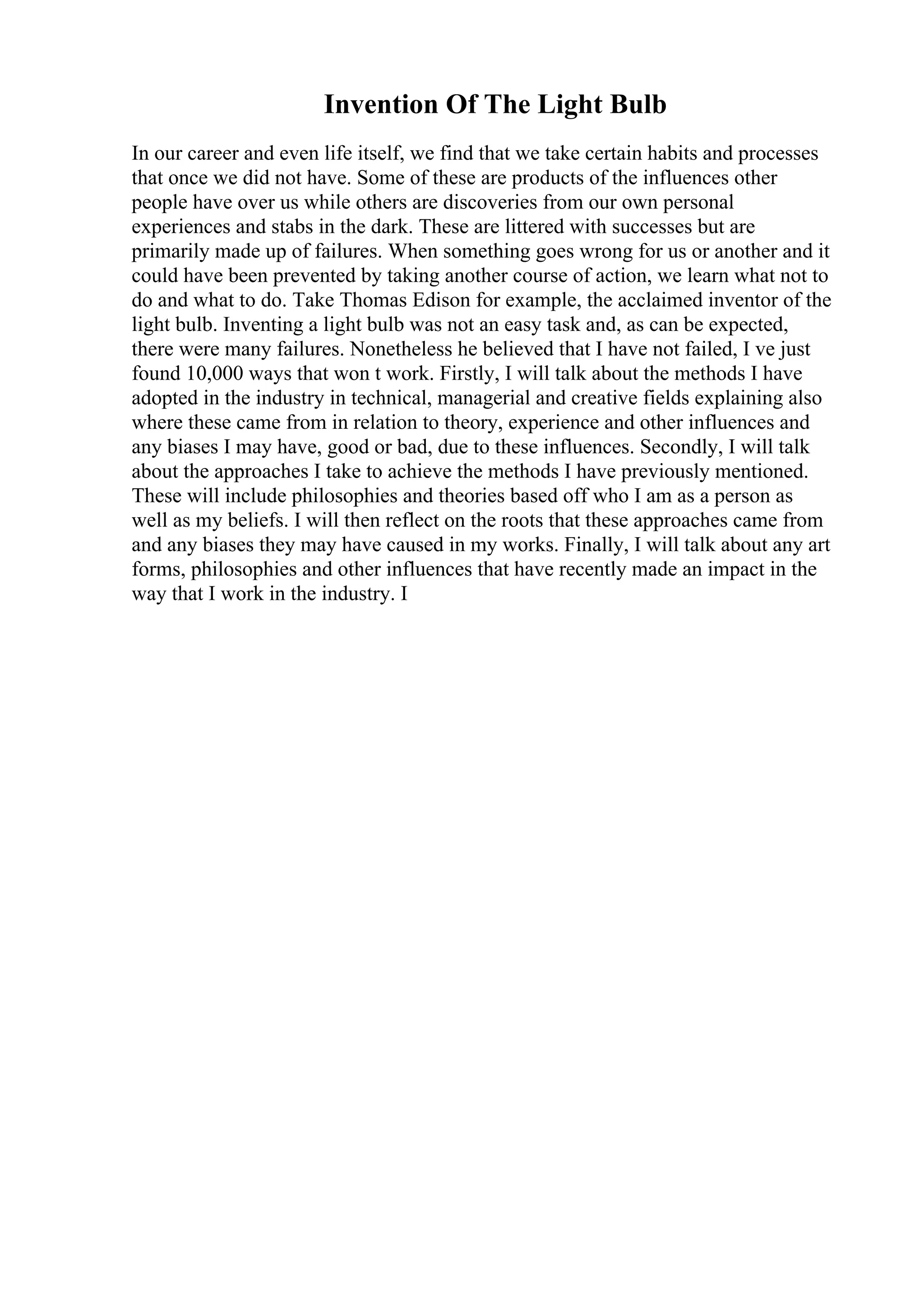 Invention Of The Light Bulb
In our career and even life itself, we find that we take certain habits and processes
that once we did not have. Some of these are products of the influences other
people have over us while others are discoveries from our own personal
experiences and stabs in the dark. These are littered with successes but are
primarily made up of failures. When something goes wrong for us or another and it
could have been prevented by taking another course of action, we learn what not to
do and what to do. Take Thomas Edison for example, the acclaimed inventor of the
light bulb. Inventing a light bulb was not an easy task and, as can be expected,
there were many failures. Nonetheless he believed that I have not failed, I ve just
found 10,000 ways that won t work. Firstly, I will talk about the methods I have
adopted in the industry in technical, managerial and creative fields explaining also
where these came from in relation to theory, experience and other influences and
any biases I may have, good or bad, due to these influences. Secondly, I will talk
about the approaches I take to achieve the methods I have previously mentioned.
These will include philosophies and theories based off who I am as a person as
well as my beliefs. I will then reflect on the roots that these approaches came from
and any biases they may have caused in my works. Finally, I will talk about any art
forms, philosophies and other influences that have recently made an impact in the
way that I work in the industry. I
 