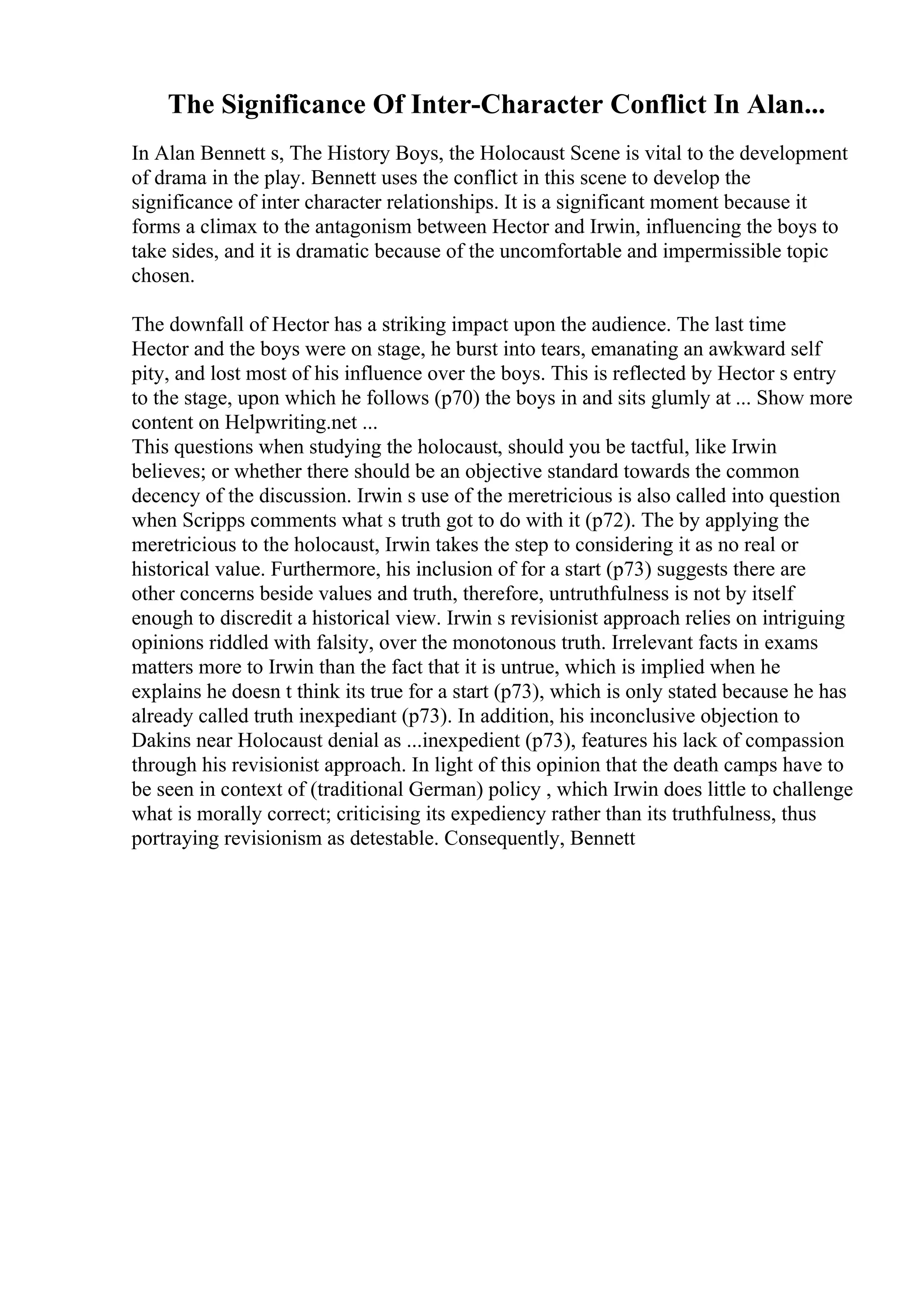 The Significance Of Inter-Character Conflict In Alan...
In Alan Bennett s, The History Boys, the Holocaust Scene is vital to the development
of drama in the play. Bennett uses the conflict in this scene to develop the
significance of inter character relationships. It is a significant moment because it
forms a climax to the antagonism between Hector and Irwin, influencing the boys to
take sides, and it is dramatic because of the uncomfortable and impermissible topic
chosen.
The downfall of Hector has a striking impact upon the audience. The last time
Hector and the boys were on stage, he burst into tears, emanating an awkward self
pity, and lost most of his influence over the boys. This is reflected by Hector s entry
to the stage, upon which he follows (p70) the boys in and sits glumly at ... Show more
content on Helpwriting.net ...
This questions when studying the holocaust, should you be tactful, like Irwin
believes; or whether there should be an objective standard towards the common
decency of the discussion. Irwin s use of the meretricious is also called into question
when Scripps comments what s truth got to do with it (p72). The by applying the
meretricious to the holocaust, Irwin takes the step to considering it as no real or
historical value. Furthermore, his inclusion of for a start (p73) suggests there are
other concerns beside values and truth, therefore, untruthfulness is not by itself
enough to discredit a historical view. Irwin s revisionist approach relies on intriguing
opinions riddled with falsity, over the monotonous truth. Irrelevant facts in exams
matters more to Irwin than the fact that it is untrue, which is implied when he
explains he doesn t think its true for a start (p73), which is only stated because he has
already called truth inexpediant (p73). In addition, his inconclusive objection to
Dakins near Holocaust denial as ...inexpedient (p73), features his lack of compassion
through his revisionist approach. In light of this opinion that the death camps have to
be seen in context of (traditional German) policy , which Irwin does little to challenge
what is morally correct; criticising its expediency rather than its truthfulness, thus
portraying revisionism as detestable. Consequently, Bennett
 