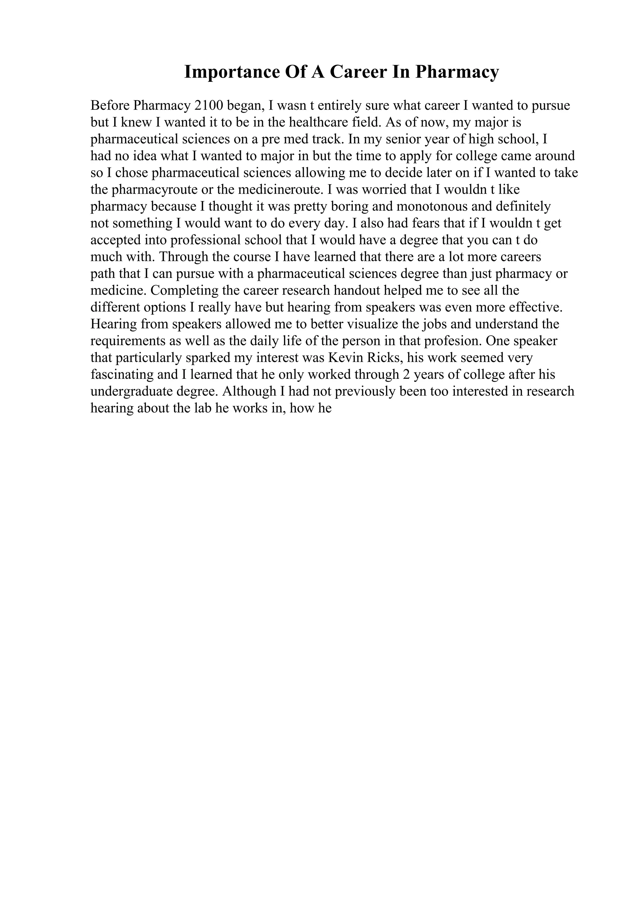Importance Of A Career In Pharmacy
Before Pharmacy 2100 began, I wasn t entirely sure what career I wanted to pursue
but I knew I wanted it to be in the healthcare field. As of now, my major is
pharmaceutical sciences on a pre med track. In my senior year of high school, I
had no idea what I wanted to major in but the time to apply for college came around
so I chose pharmaceutical sciences allowing me to decide later on if I wanted to take
the pharmacyroute or the medicineroute. I was worried that I wouldn t like
pharmacy because I thought it was pretty boring and monotonous and definitely
not something I would want to do every day. I also had fears that if I wouldn t get
accepted into professional school that I would have a degree that you can t do
much with. Through the course I have learned that there are a lot more careers
path that I can pursue with a pharmaceutical sciences degree than just pharmacy or
medicine. Completing the career research handout helped me to see all the
different options I really have but hearing from speakers was even more effective.
Hearing from speakers allowed me to better visualize the jobs and understand the
requirements as well as the daily life of the person in that profesion. One speaker
that particularly sparked my interest was Kevin Ricks, his work seemed very
fascinating and I learned that he only worked through 2 years of college after his
undergraduate degree. Although I had not previously been too interested in research
hearing about the lab he works in, how he
 