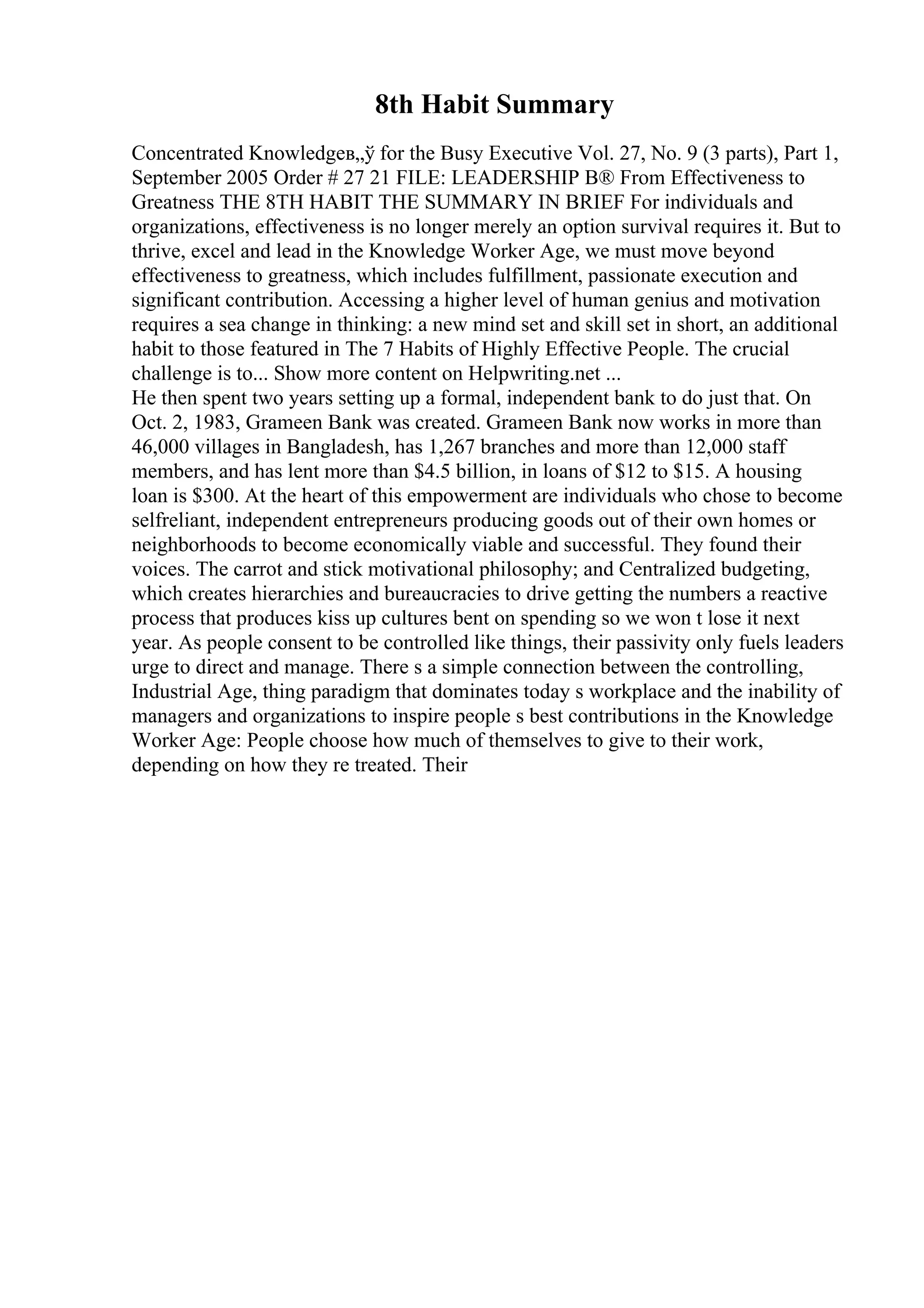 8th Habit Summary
Concentrated Knowledgeв„ў for the Busy Executive Vol. 27, No. 9 (3 parts), Part 1,
September 2005 Order # 27 21 FILE: LEADERSHIP В® From Effectiveness to
Greatness THE 8TH HABIT THE SUMMARY IN BRIEF For individuals and
organizations, effectiveness is no longer merely an option survival requires it. But to
thrive, excel and lead in the Knowledge Worker Age, we must move beyond
effectiveness to greatness, which includes fulfillment, passionate execution and
significant contribution. Accessing a higher level of human genius and motivation
requires a sea change in thinking: a new mind set and skill set in short, an additional
habit to those featured in The 7 Habits of Highly Effective People. The crucial
challenge is to... Show more content on Helpwriting.net ...
He then spent two years setting up a formal, independent bank to do just that. On
Oct. 2, 1983, Grameen Bank was created. Grameen Bank now works in more than
46,000 villages in Bangladesh, has 1,267 branches and more than 12,000 staff
members, and has lent more than $4.5 billion, in loans of $12 to $15. A housing
loan is $300. At the heart of this empowerment are individuals who chose to become
selfreliant, independent entrepreneurs producing goods out of their own homes or
neighborhoods to become economically viable and successful. They found their
voices. The carrot and stick motivational philosophy; and Centralized budgeting,
which creates hierarchies and bureaucracies to drive getting the numbers a reactive
process that produces kiss up cultures bent on spending so we won t lose it next
year. As people consent to be controlled like things, their passivity only fuels leaders
urge to direct and manage. There s a simple connection between the controlling,
Industrial Age, thing paradigm that dominates today s workplace and the inability of
managers and organizations to inspire people s best contributions in the Knowledge
Worker Age: People choose how much of themselves to give to their work,
depending on how they re treated. Their
 