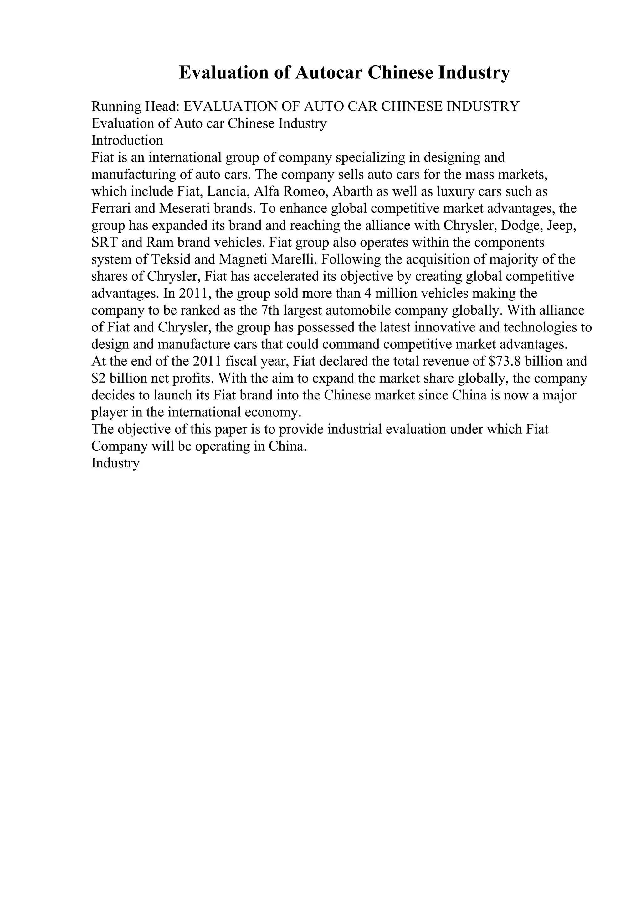 Evaluation of Autocar Chinese Industry
Running Head: EVALUATION OF AUTO CAR CHINESE INDUSTRY
Evaluation of Auto car Chinese Industry
Introduction
Fiat is an international group of company specializing in designing and
manufacturing of auto cars. The company sells auto cars for the mass markets,
which include Fiat, Lancia, Alfa Romeo, Abarth as well as luxury cars such as
Ferrari and Meserati brands. To enhance global competitive market advantages, the
group has expanded its brand and reaching the alliance with Chrysler, Dodge, Jeep,
SRT and Ram brand vehicles. Fiat group also operates within the components
system of Teksid and Magneti Marelli. Following the acquisition of majority of the
shares of Chrysler, Fiat has accelerated its objective by creating global competitive
advantages. In 2011, the group sold more than 4 million vehicles making the
company to be ranked as the 7th largest automobile company globally. With alliance
of Fiat and Chrysler, the group has possessed the latest innovative and technologies to
design and manufacture cars that could command competitive market advantages.
At the end of the 2011 fiscal year, Fiat declared the total revenue of $73.8 billion and
$2 billion net profits. With the aim to expand the market share globally, the company
decides to launch its Fiat brand into the Chinese market since China is now a major
player in the international economy.
The objective of this paper is to provide industrial evaluation under which Fiat
Company will be operating in China.
Industry
 