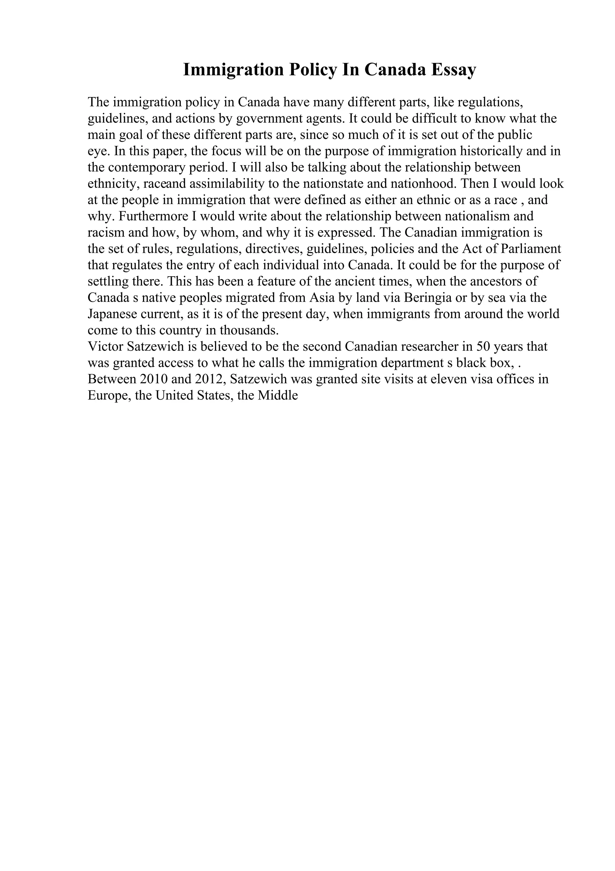 Immigration Policy In Canada Essay
The immigration policy in Canada have many different parts, like regulations,
guidelines, and actions by government agents. It could be difficult to know what the
main goal of these different parts are, since so much of it is set out of the public
eye. In this paper, the focus will be on the purpose of immigration historically and in
the contemporary period. I will also be talking about the relationship between
ethnicity, raceand assimilability to the nationstate and nationhood. Then I would look
at the people in immigration that were defined as either an ethnic or as a race , and
why. Furthermore I would write about the relationship between nationalism and
racism and how, by whom, and why it is expressed. The Canadian immigration is
the set of rules, regulations, directives, guidelines, policies and the Act of Parliament
that regulates the entry of each individual into Canada. It could be for the purpose of
settling there. This has been a feature of the ancient times, when the ancestors of
Canada s native peoples migrated from Asia by land via Beringia or by sea via the
Japanese current, as it is of the present day, when immigrants from around the world
come to this country in thousands.
Victor Satzewich is believed to be the second Canadian researcher in 50 years that
was granted access to what he calls the immigration department s black box, .
Between 2010 and 2012, Satzewich was granted site visits at eleven visa offices in
Europe, the United States, the Middle
 