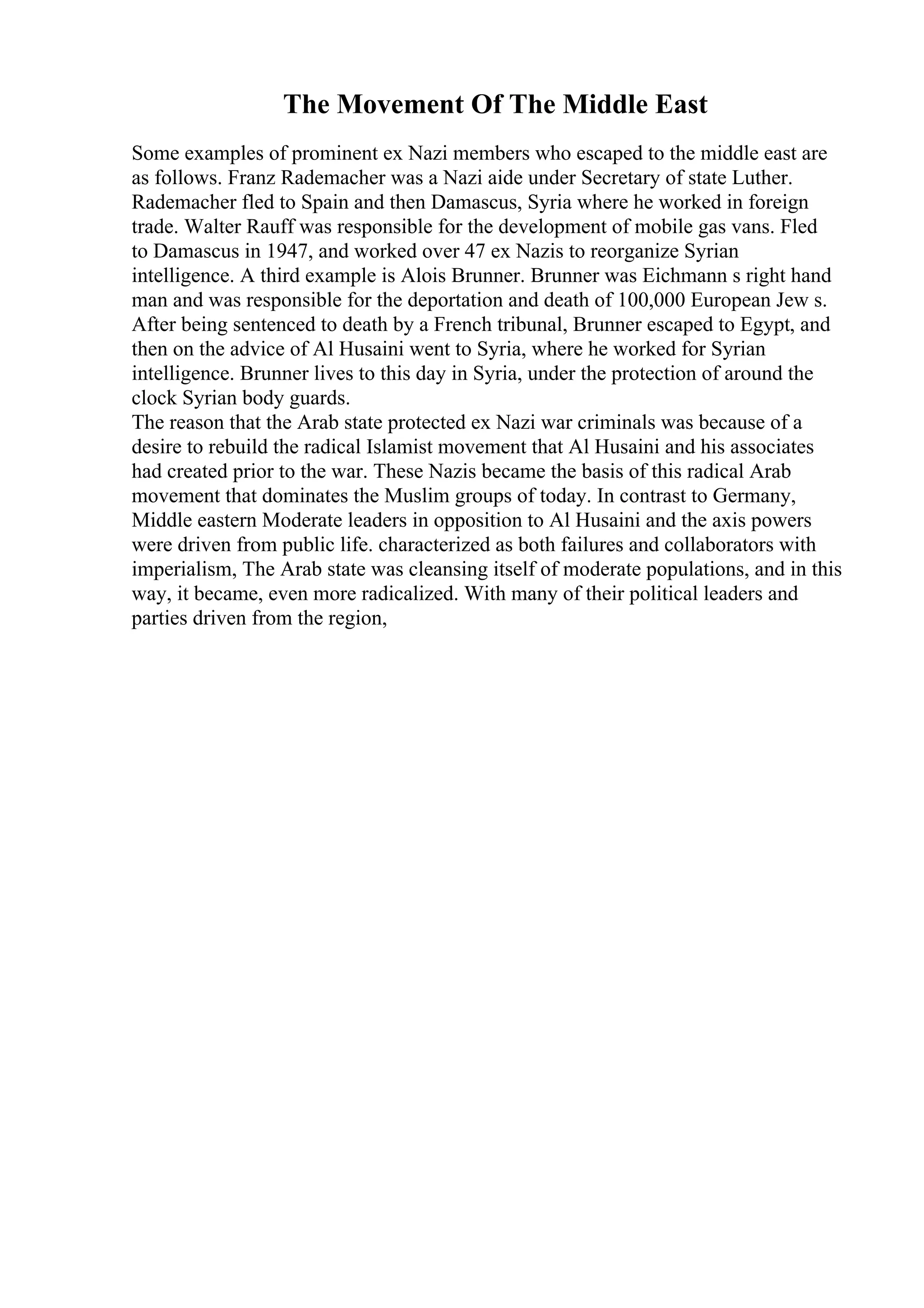 The Movement Of The Middle East
Some examples of prominent ex Nazi members who escaped to the middle east are
as follows. Franz Rademacher was a Nazi aide under Secretary of state Luther.
Rademacher fled to Spain and then Damascus, Syria where he worked in foreign
trade. Walter Rauff was responsible for the development of mobile gas vans. Fled
to Damascus in 1947, and worked over 47 ex Nazis to reorganize Syrian
intelligence. A third example is Alois Brunner. Brunner was Eichmann s right hand
man and was responsible for the deportation and death of 100,000 European Jew s.
After being sentenced to death by a French tribunal, Brunner escaped to Egypt, and
then on the advice of Al Husaini went to Syria, where he worked for Syrian
intelligence. Brunner lives to this day in Syria, under the protection of around the
clock Syrian body guards.
The reason that the Arab state protected ex Nazi war criminals was because of a
desire to rebuild the radical Islamist movement that Al Husaini and his associates
had created prior to the war. These Nazis became the basis of this radical Arab
movement that dominates the Muslim groups of today. In contrast to Germany,
Middle eastern Moderate leaders in opposition to Al Husaini and the axis powers
were driven from public life. characterized as both failures and collaborators with
imperialism, The Arab state was cleansing itself of moderate populations, and in this
way, it became, even more radicalized. With many of their political leaders and
parties driven from the region,
 