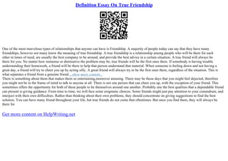 Definition Essay On True Friendship
One of the most marvelous types of relationships that anyone can have is Friendship. A majority of people today can say that they have many
friendships, however not many know the meaning of true friendship. A true friendship is a relationship among people who will be there for each
other in times of need, are usually the best company to be around, and provide the best advice in a certain situation. A true friend will always be
there for you. No matter how immense or diminutive the problem may be, true friends will be the first ones there. If somebody is having trouble
understanding their homework, a friend will be there to help that person understand that material. When someone is feeling down and not having a
great day, a friend will try to cheer you up by acting silly. A great friend will always try to be the first ones there, regardless of the situation. This is
what separates a friend from a genuine friend....show more content...
There is something about them that makes them so entertaining,moreover amusing. There may be those days that you might feel dejected, therefore
you might not be in the frame of mind to talk to anyone at all. There is not one person that can cheer you up, with the exception of your friend. This
sometimes offers the opportunity for both of these people to be themselves around one another. Probably one the best qualities that a dependable friend
can present is giving guidance. From time to time, we will face some enigmatic choices. Some friends might just pay attention to your conundrum, and
interject with their own difficulties. Rather than thinking about their own problems, they should concentrate on giving suggestions to find the best
solution. You can have many friend throughout your life, but true friends do not come that oftentimes. But once you find them, they will always be
there for
Get more content on HelpWriting.net
 