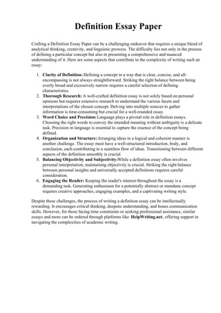 Definition Essay Paper
Crafting a Definition Essay Paper can be a challenging endeavor that requires a unique blend of
analytical thinking, creativity, and linguistic prowess. The difficulty lies not only in the process
of defining a particular concept but also in presenting a comprehensive and nuanced
understanding of it. Here are some aspects that contribute to the complexity of writing such an
essay:
1. Clarity of Definition: Defining a concept in a way that is clear, concise, and all-
encompassing is not always straightforward. Striking the right balance between being
overly broad and excessively narrow requires a careful selection of defining
characteristics.
2. Thorough Research: A well-crafted definition essay is not solely based on personal
opinions but requires extensive research to understand the various facets and
interpretations of the chosen concept. Delving into multiple sources to gather
information is time-consuming but crucial for a well-rounded essay.
3. Word Choice and Precision:Language plays a pivotal role in definition essays.
Choosing the right words to convey the intended meaning without ambiguity is a delicate
task. Precision in language is essential to capture the essence of the concept being
defined.
4. Organization and Structure:Arranging ideas in a logical and coherent manner is
another challenge. The essay must have a well-structured introduction, body, and
conclusion, each contributing to a seamless flow of ideas. Transitioning between different
aspects of the definition smoothly is crucial.
5. Balancing Objectivity and Subjectivity:While a definition essay often involves
personal interpretation, maintaining objectivity is crucial. Striking the right balance
between personal insights and universally accepted definitions requires careful
consideration.
6. Engaging the Reader: Keeping the reader's interest throughout the essay is a
demanding task. Generating enthusiasm for a potentially abstract or mundane concept
requires creative approaches, engaging examples, and a captivating writing style.
Despite these challenges, the process of writing a definition essay can be intellectually
rewarding. It encourages critical thinking, deepens understanding, and hones communication
skills. However, for those facing time constraints or seeking professional assistance, similar
essays and more can be ordered through platforms like HelpWriting.net, offering support in
navigating the complexities of academic writing.
 