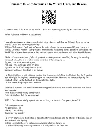 Compare Dulce et decorum est by Wilfred Owen, and Before...
Compare Dulce et decorum est by Wilfred Owen, and Before Agincourt by William Shakespeare.
Before Agincour and Dulce et decorum est
========================================
I have chosen to compare two poems for this piece of work, and they are Dulce et decorum est by
Wilfred Owen, and Before Agincourt by
William Shakespeare. Both look at War as the main subject, but express very different views on it.
Wilfred Owen has written a very powerful poem about a man dying from a gas attack during the First
World War, whereas Shakespeare writes a rhetoric poem about the honour and pride found in battle.
¡Dulce et decorum est¡, and ¡Before Agincourt¡ are two poems so incredibly far away, in meaning,
from each other, that it is ... Show more content on Helpwriting.net ...
By jove, I am not covetous for gold,
Nor care I who doth feed upon my cost;
It yearns me not if men my garments wear;
Such outward things dwell not in my desires:
He thinks that honour and pride are worth dying for, and worth killing for. He feels that the fewer the
men who fight for England, then the bigger the victory will be. He wants no cowards fighting for
England, either. Let he that hath no stomach for this fight,
Let him depart, his passport shall be made.
Henry is so adamant that honour is the best thing you could have, that he even believes it will make
him immortal
From this day to the ending of the world,
But we in it alone shall be remembered;
Wilfred Owen is not totally against war, but, as it says at the end of the poem, the old lie:
Dulce et decorum est
Pro patria mori´ or
It is sweet and fitting
To die for your country
He is very angry about this lie that is being told to young children and the citizens of England that are
back at home, not fighting.
Wilfred Owen also believes in honour, and doing what you believe in.
He believes in telling all of England what it is really like on the front line.
 