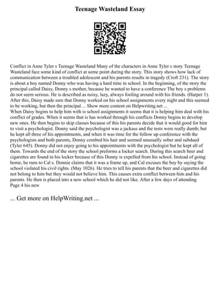 Teenage Wasteland Essay
Conflict in Anne Tyler s Teenage Wasteland Many of the characters in Anne Tyler s story Teenage
Wasteland face some kind of conflict at some point during the story. This story shows how lack of
communication between a troubled adolescent and his parents results in tragedy (Croft 231). The story
is about a boy named Donny who was having a hard time in school. In the beginning, of the story the
principal called Daisy, Donny s mother, because he wanted to have a conference The boy s problems
do not seem serious. He is described as noisy, lazy, always fooling around with his friends. (Harper 1).
After this, Daisy made sure that Donny worked on his school assignments every night and this seemed
to be working, but then the principal ... Show more content on Helpwriting.net ...
When Daisy begins to help him with is school assignments it seems that it is helping him deal with his
conflict of grades. When it seems that is has worked through his conflicts Donny begins to develop
new ones. He then begins to skip classes because of this his parents decide that it would good for him
to visit a psychologist. Donny said the psychologist was a jackass and the tests were really dumb; but
he kept all three of his appointments, and when it was time for the follow up conference with the
psychologists and both parents, Donny combed his hair and seemed unusually sober and subdued
(Tyler 645). Donny did not enjoy going to his appointments with the psychologist but he kept all of
them. Towards the end of the story the school preforms a locker search. During this search beer and
cigarettes are found in his locker because of this Donny is expelled from his school. Instead of going
home, he runs to Cal s. Donnie claims that it was a frame up, and Cal excuses the boy by saying the
school violated his civil rights. (May 1026). He tries to tell his parents that the beer and cigarettes did
not belong to him but they would not believe him. This causes extra conflict between him and his
parents. He then is placed into a new school which he did not like. After a few days of attending
Page 4 his new
... Get more on HelpWriting.net ...
 