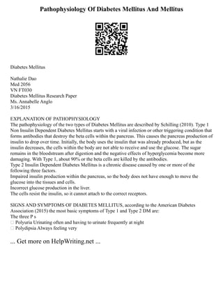 Pathophysiology Of Diabetes Mellitus And Mellitus
Diabetes Mellitus
Nathalie Dao
Med 2056
VN FT030
Diabetes Mellitus Research Paper
Ms. Annabelle Anglo
3/16/2015
EXPLANATION OF PATHOPHYSIOLOGY
The pathophysiology of the two types of Diabetes Mellitus are described by Schilling (2010). Type 1
Non Insulin Dependent Diabetes Mellitus starts with a viral infection or other triggering condition that
forms antibodies that destroy the beta cells within the pancreas. This causes the pancreas production of
insulin to drop over time. Initially, the body uses the insulin that was already produced, but as the
insulin decreases, the cells within the body are not able to receive and use the glucose. The sugar
remains in the bloodstream after digestion and the negative effects of hyperglycemia become more
damaging. With Type 1, about 90% or the beta cells are killed by the antibodies.
Type 2 Insulin Dependent Diabetes Mellitus is a chronic disease caused by one or more of the
following three factors.
Impaired insulin production within the pancreas, so the body does not have enough to move the
glucose into the tissues and cells.
Incorrect glucose production in the liver.
The cells resist the insulin, so it cannot attach to the correct receptors.
SIGNS AND SYMPTOMS OF DIABETES MELLITUS, according to the American Diabetes
Association (2015) the most basic symptoms of Type 1 and Type 2 DM are:
The three P s
 Polyuria Urinating often and having to urinate frequently at night
 Polydipsia Always feeling very
... Get more on HelpWriting.net ...
 