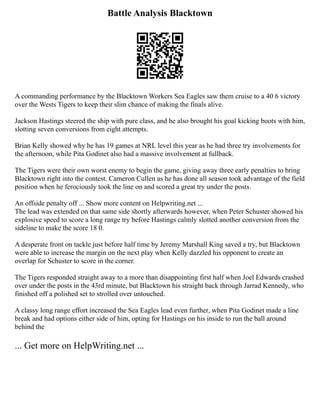 Battle Analysis Blacktown
A commanding performance by the Blacktown Workers Sea Eagles saw them cruise to a 40 6 victory
over the Wests Tigers to keep their slim chance of making the finals alive.
Jackson Hastings steered the ship with pure class, and he also brought his goal kicking boots with him,
slotting seven conversions from eight attempts.
Brian Kelly showed why he has 19 games at NRL level this year as he had three try involvements for
the afternoon, while Pita Godinet also had a massive involvement at fullback.
The Tigers were their own worst enemy to begin the game, giving away three early penalties to bring
Blacktown right into the contest. Cameron Cullen as he has done all season took advantage of the field
position when he ferociously took the line on and scored a great try under the posts.
An offside penalty off ... Show more content on Helpwriting.net ...
The lead was extended on that same side shortly afterwards however, when Peter Schuster showed his
explosive speed to score a long range try before Hastings calmly slotted another conversion from the
sideline to make the score 18 0.
A desperate front on tackle just before half time by Jeremy Marshall King saved a try, but Blacktown
were able to increase the margin on the next play when Kelly dazzled his opponent to create an
overlap for Schuster to score in the corner.
The Tigers responded straight away to a more than disappointing first half when Joel Edwards crashed
over under the posts in the 43rd minute, but Blacktown his straight back through Jarrad Kennedy, who
finished off a polished set to strolled over untouched.
A classy long range effort increased the Sea Eagles lead even further, when Pita Godinet made a line
break and had options either side of him, opting for Hastings on his inside to run the ball around
behind the
... Get more on HelpWriting.net ...
 