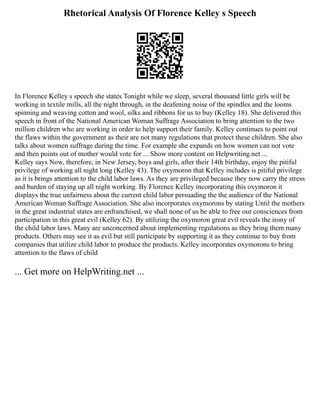 Rhetorical Analysis Of Florence Kelley s Speech
In Florence Kelley s speech she states Tonight while we sleep, several thousand little girls will be
working in textile mills, all the night through, in the deafening noise of the spindles and the looms
spinning and weaving cotton and wool, silks and ribbons for us to buy (Kelley 18). She delivered this
speech in front of the National American Woman Suffrage Association to bring attention to the two
million children who are working in order to help support their family. Kelley continues to point out
the flaws within the government as their are not many regulations that protect these children. She also
talks about women suffrage during the time. For example she expands on how women can not vote
and then points out of mother would vote for ... Show more content on Helpwriting.net ...
Kelley says Now, therefore, in New Jersey, boys and girls, after their 14th birthday, enjoy the pitiful
privilege of working all night long (Kelley 43). The oxymoron that Kelley includes is pitiful privilege
as it is brings attention to the child labor laws. As they are privileged because they now carry the stress
and burden of staying up all night working. By Florence Kelley incorporating this oxymoron it
displays the true unfairness about the current child labor persuading the the audience of the National
American Woman Suffrage Association. She also incorporates oxymorons by stating Until the mothers
in the great industrial states are enfranchised, we shall none of us be able to free our consciences from
participation in this great evil (Kelley 62). By utilizing the oxymoron great evil reveals the irony of
the child labor laws. Many are unconcerned about implementing regulations as they bring them many
products. Others may see it as evil but still participate by supporting it as they continue to buy from
companies that utilize child labor to produce the products. Kelley incorporates oxymorons to bring
attention to the flaws of child
... Get more on HelpWriting.net ...
 