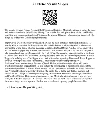 Bill Clinton Scandal Analysis
The scandal between Former President Bill Clinton and his intern Monica Lewinsky is one of the most
well known scandals in United States history. This scandal that took place from 1995 to 1997 had at
least 10 sexual encounters involving Clinton and Lewinsky. This series of encounters, along with other
things led to President Clinton being impeached.
There were a few people who were involved. One of the most important people is Bill Clinton. He
was the 42nd president of the United States. The next individual is Monica Lewinsky, who was an
intern at the White House who had clearance to get into the Oval Office. Another person involved is
not one who was physically involved in the scandal. This person is Betty Currie. She was the person
who granted or denied people access into the Oval Office. She ended up having to testify in the Jones
v. Clinton case. She is also accused of knowing about the affair and not informing anyone of it. Linda
Tripp ends up being one of the biggest sources of information regarding this scandal. Linda Tripp was
a worker for the public affairs office at the ... Show more content on Helpwriting.net ...
President Clinton was obviously the most affected. He had many fines to pay along with many
investigations and an impeachment. He also suffers the consequence of being known as one of the
least truthful presidents in United States history. The next person who suffered a lot due to this scandal
was President Clintons wife, Hillary Clinton. She had to deal with the fact that her husband had
cheated on her. Though the marriage is still going, It is said that 1998 was a very rough year for her
and President Clinton. Though many have no mercy on Monica Lewinsky because it was her own
fault , she did suffer because of the scandal. The main effect on her because of the scandal was that
she was no longer seen as a person. She has also been shamed by many people because of her
... Get more on HelpWriting.net ...
 