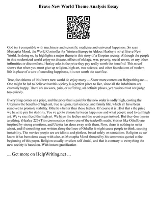 Brave New World Theme Analysis Essay
God isn t compatible with machinery and scientific medicine and universal happiness. So says
Mustapha Mond, the World Controller for Western Europe in Aldous Huxley s novel Brave New
World. In doing so, he highlights a major theme in this story of a Utopian society. Although the people
in this modernized world enjoy no disease, effects of old age, war, poverty, social unrest, or any other
infirmities or discomforts, Huxley asks is the price they pay really worth the benefits? This novel
shows that when you must give up religion, high art, true science, and other foundations of modern
life in place of a sort of unending happiness, it is not worth the sacrifice.
True, the citizens of this brave new world do enjoy many ... Show more content on Helpwriting.net ...
One might be led to believe that this society is a perfect place to live, since all the inhabitants are
eternally happy. There are no wars, pain, or suffering, all definite pluses, yet readers must not judge
too quickly.
Everything comes at a price, and the price that is paid for the new order is sadly high, costing the
Utopians the benefits of high art, true religion, real science, and family life, which all have been
removed to promote stability. Othello s better than those feelies. Of course it is But that s the price
we have to pay for stability. You ve got to choose between happiness and what people used to call high
art. We ve sacrificed the high art. We have the feelies and the scent organ instead. But they don t mean
anything, (Huxley 226) This conversation shows one of the tradeoffs made. Stories like Othello are
inspired by strong emotions, and Utopia has done away with them. Now, there is nothing to write
about, and if something was written along the lines of Othello it might cause people to think, causing
instability. The movies people see are idiotic and plotless, based solely on sensations. Religion as we
know it has been done away with also, as Mustapha Mond showed by his comments quoted at the
beginning of this paper. Religion usually involves self denial, and that is contrary to everything the
new society is based on. With instant gratification
... Get more on HelpWriting.net ...
 