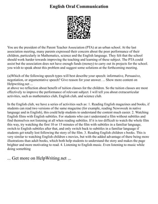 English Oral Communication
You are the president of the Parent Teacher Association (PTA) at an urban school. At the last
association meeting, many parents expressed their concern about the poor performance of their
children, particularly in Mathematics, science and the English language. They felt that the school
should work harder towards improving the teaching and learning of these subject. The PTA could
assist but the association does not have enough funds (money) to carry out its projects for the school.
you wish to speak about this problem and suggest some solutions at the forthcoming meeting.
(a)Which of the following speech types will best describe your speech: informative, Persuasive,
negotiation, or argumentative speech? Give reason for your answer. ... Show more content on
Helpwriting.net ...
at above we reflection about benefit of tuition classes for the children. So the tuition classes are most
effectively to improve the performance of relevant subject. I will tell you about extracurricular
activities, such as mathematics club, English club, and science club.
In the English club, we have a series of activities such as: 1. Reading English magazines and books, if
students can read two versions of the same magazine (for example, reading Newsweek in native
language and in English), this could help students to understand the content much easier. 2. Watching
English films with English subtitles. For students who can t understand a film without subtitles and
find themselves not listening at all when reading subtitles. If it is too difficult to watch the whole film
this way, try watching the first 10 or 15 minutes of the film with subtitles in a familiar language,
switch to English subtitles after that, and only switch back to subtitles in a familiar language if
students get totally lost following the story of the film. 3. Reading English children s books. This is
very similar to watching English children s movies, but with the added advantage of there being more
illustrations than adult books, which both help students to understand the story and makes the page
brighter and more motivating to read. 4. Listening to English music. Even listening to music while
doing something
... Get more on HelpWriting.net ...
 