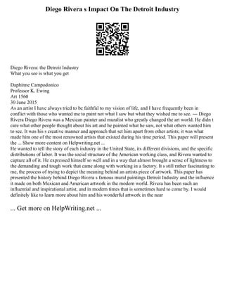 Diego Rivera s Impact On The Detroit Industry
Diego Rivera: the Detroit Industry
What you see is what you get
Daphinne Campodonico
Professor K. Ewing
Art 1560
30 June 2015
As an artist I have always tried to be faithful to my vision of life, and I have frequently been in
conflict with those who wanted me to paint not what I saw but what they wished me to see. ― Diego
Rivera Diego Rivera was a Mexican painter and muralist who greatly changed the art world. He didn t
care what other people thought about his art and he painted what he saw, not what others wanted him
to see. It was his s creative manner and approach that set him apart from other artists; it was what
made him one of the most renowned artists that existed during his time period. This paper will present
the ... Show more content on Helpwriting.net ...
He wanted to tell the story of each industry in the United State, its different divisions, and the specific
distributions of labor. It was the social structure of the American working class, and Rivera wanted to
capture all of it. He expressed himself so well and in a way that almost brought a sense of lightness to
the demanding and tough work that came along with working in a factory. It s still rather fascinating to
me, the process of trying to depict the meaning behind an artists piece of artwork. This paper has
presented the history behind Diego Rivera s famous mural paintings Detroit Industry and the influence
it made on both Mexican and American artwork in the modern world. Rivera has been such an
influential and inspirational artist, and in modern times that is sometimes hard to come by. I would
definitely like to learn more about him and his wonderful artwork in the near
... Get more on HelpWriting.net ...
 