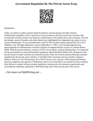 Government Regulation By The Private Sector Essay
Introduction
Today, our nation is under constant attack by hackers, terrorist groups and other enemies.
Unfortunately regardless of how innovative our government or private sectors have become with
securing the network systems, the frequency and intensity of the attacks have only increased. Over the
last decade, security breaches and cyber attacks have highlighted how dependent our nation is on its
critical infrastructure. It was concluded that a total of 54% of cyber attacks targeted the US in 2013
(Watkins, n.d). Through experiences such as September 11, 2001, it has become apparent how
interconnected our infrastructure is and the exposure to targeted attacks we face as a nation (Katen,
2004). With the private industry owning over 85% of our nation s critical infrastructure, it is important
for the government to create and maintain regulations which should be followed by all agencies and
private sectors in order to protect our national security. There are several concerns about government
regulation by the private sector and how it will affect their consumers privacy and the company s
finances. However, the Cybersecurity Act of 2015 ensures user s privacy while sharing information
between companies and agencies. Furthermore, there are several effects on national security resulting
from failure to comply with government regulation, meeting only the minimum requirements and
exceeding the minimum requirement. With that being said, it has become part of the private
... Get more on HelpWriting.net ...
 