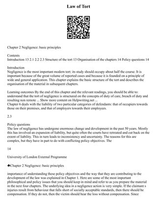 Law of Tort
Chapter 2 Negligence: basic principles
Contents
Introduction 13 2.1 2.2 2.3 Structure of the tort 13 Organisation of the chapters 14 Policy questions 14
Introduction
Negligence is the most important modern tort: its study should occupy about half the course. It is
important because of the great volume of reported cases and because it is founded on a principle of
wide and general application. This chapter explains the basic structure of the tort and describes the
organisation of the material in subsequent chapters.
Learning outcomes By the end of this chapter and the relevant readings, you should be able to:
understand that the tort of negligence is structured on the concepts of duty of care, breach of duty and
resulting non remote ... Show more content on Helpwriting.net ...
Chapter 6 deals with the liability of two particular categories of defendants: that of occupiers towards
those on their premises, and that of employers towards their employees.
2.3
Policy questions
The law of negligence has undergone enormous change and development in the past 50 years. Mostly
this has involved an expansion of liability, but quite often the courts have retreated and cut back on the
extent of liability. This in turn leads to inconsistency and uncertainty. The reasons for this are
complex, but they have in part to do with conflicting policy objectives. The
14
University of London External Programme
Chapter 2 Negligence: basic principles
importance of understanding these policy objectives and the way that they are contributing to the
development of the law was explained in Chapter 1. Here are some of the most important
philosophical and policy issues that you should keep in mind and refer to as you prepare the material
in the next four chapters. The underlying idea in a negligence action is very simple. If the claimant s
injuries result from behaviour that falls short of socially acceptable standards, then there should be
compensation. If they do not, then the victim should bear the loss without compensation. Since
 