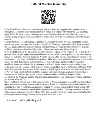 Cultural Mobility In America
In the United States, there were many immigrants, and there were opportunities to get jobs for
immigrants. Therefore, many immigrants believed that they spend better life in the U.S. than they
spend life in the home country. It is very important that cultural and social mobility increase in
citizens, especially poor people, and I foresee a time when I will be economically mobile for several
reasons.
Cultural mobility is closely related to people s life. Cultural mobility provides entrance to various
institutions, goods, services, and practices (Beato 350). Nowadays, cultural mobility is increasing in
the U.S. because technology is developing, and technology development helps to improve cultural
mobility. Increasing cultural mobility helps ... Show more content on Helpwriting.net ...
In the United States, in the past, social mobility was low, so poor people were not able to move out of
poverty. For example, a poor parents child becomes a poor adult because parents do not have enough
money for a child s education. Likewise, A child born into a low income home hears 30 million fewer
words than a child from a well off family (Obama 342). As a result, a child is not educated, and a child
cannot get a job that earns an average income, so this awful cycle continues. However, some
presidents solved social issues for poor people. Abraham Lincoln started a system of land grant
colleges all over this country so that any poor man s son could go learn something new (Obama 339).
Also, When millions died without health insurance, LBJ fought for Medicare and Medicaid (Obama
339). Therefore, social mobility started to increase. Some new jobs appeared, and it also helped to
increase social mobility. As a result, citizens life became better and better. People call this
environment the American Dream. The American dream is that if you work hard, you have a chance to
get achieve (Obama 338).
However, Barack Obama argues that social mobility is decreasing recently. Also, Decreasing mobility
poses a fundamental threat to the American dream (Obama 341). He thinks the American Dream is
disappearing. However, Obama s argument is not correct because social mobility is increasing bit by
bit. Two Harvard economists, two Berkeley economists, and one U.S. Treasury economist failed to
find decreasing economic mobility (Beato 349). For example, people s average income is higher than
before generation s average income, so the American Dream is not
... Get more on HelpWriting.net ...
 