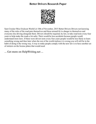 Better Drivers Research Paper
Sam Crocker Miss Erickson World Lit 10th of November, 2015 Better Drivers Drivers not knowing
many of the rules of the road puts themselves and those around th it a danger to themselves and
everyone else driving alongside them. Drivers should be required, by law, to take road tests every four
years to help make the roads a lot safer. Their would be less accidents because people would
understand more laws. If there were drivers tests every four years people would be less likely to learn
something wrong and then later when the rest of the world realizes it is wrong you will still be in the
habit of doing it the wrong way. A way to make people comply with the new law is to have another set
of stickers on the license plates that would need
... Get more on HelpWriting.net ...
 