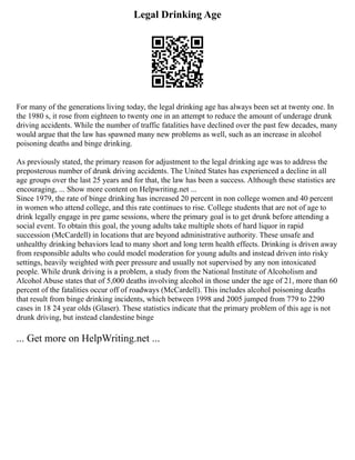 Legal Drinking Age
For many of the generations living today, the legal drinking age has always been set at twenty one. In
the 1980 s, it rose from eighteen to twenty one in an attempt to reduce the amount of underage drunk
driving accidents. While the number of traffic fatalities have declined over the past few decades, many
would argue that the law has spawned many new problems as well, such as an increase in alcohol
poisoning deaths and binge drinking.
As previously stated, the primary reason for adjustment to the legal drinking age was to address the
preposterous number of drunk driving accidents. The United States has experienced a decline in all
age groups over the last 25 years and for that, the law has been a success. Although these statistics are
encouraging, ... Show more content on Helpwriting.net ...
Since 1979, the rate of binge drinking has increased 20 percent in non college women and 40 percent
in women who attend college, and this rate continues to rise. College students that are not of age to
drink legally engage in pre game sessions, where the primary goal is to get drunk before attending a
social event. To obtain this goal, the young adults take multiple shots of hard liquor in rapid
succession (McCardell) in locations that are beyond administrative authority. These unsafe and
unhealthy drinking behaviors lead to many short and long term health effects. Drinking is driven away
from responsible adults who could model moderation for young adults and instead driven into risky
settings, heavily weighted with peer pressure and usually not supervised by any non intoxicated
people. While drunk driving is a problem, a study from the National Institute of Alcoholism and
Alcohol Abuse states that of 5,000 deaths involving alcohol in those under the age of 21, more than 60
percent of the fatalities occur off of roadways (McCardell). This includes alcohol poisoning deaths
that result from binge drinking incidents, which between 1998 and 2005 jumped from 779 to 2290
cases in 18 24 year olds (Glaser). These statistics indicate that the primary problem of this age is not
drunk driving, but instead clandestine binge
... Get more on HelpWriting.net ...
 