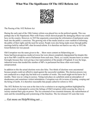 What Was The Significance Of The 1832 Reform Act
The Passing of the 1832 Reform Act
During the early part of the 19th Century reform was placed low on the political agenda. This was
perhaps due to the Napoleonic Wars with France which showed people the damaging effects war could
have on the country. However, in 1819 the arguments concerning the reformation of parliament came
back into the public s conscious. The growing role of the media acted as a new method of informing
the public of their rights and the need for action. People were also being made aware through public
meetings held by radical MP s that favoured reform. It is therefore not hard to see why in 1832 the
Great Reform Act was passed.
Old Corruption was the name given to the ... Show more content on Helpwriting.net ...
Some had been prosperous medieval towns but were almost completely depopulated but despite this
up to four MP s could be sent to Parliament from each area. These, as a result, became know as rotten
boroughs because they were giving a true representation of the people of England. It was the large,
industrial towns that needed this number of MP s in parliament but these often went totally
unrepresented.
In addition to this the actual elections were also false. Two thirds of elections were uncontested
because people could not afford to stand against the successful candidate. The election process was
not conducted on a single day but held over a number of weeks. The result might not be know for 2
months. There was no voting in secrecy. Voting took place on a platform amid an atmosphere of
drunkenness and sometimes violent intimidation. Corruption was rife in terms of treating, cooping and
the hiring of lambs. It is therefore reasonable that people called for reform in 1832.
The 1832 Reform Act was seen at the time to be a solution to an ongoing problem highlighted by
popular unrest. It attempted to correct the failings of Old Corruption whilst ensuring the elites in
society retained their grip on power. The Act consisted of two essential elements, the redistribution of
seats and the remodelling and systemising of the franchise. The Act released 143 seats that were
... Get more on HelpWriting.net ...
 
