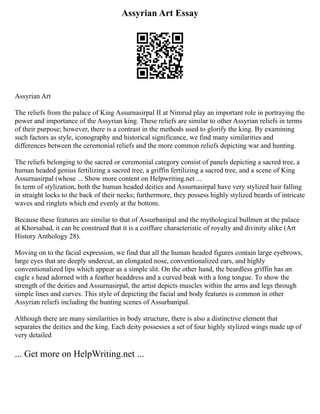 Assyrian Art Essay
Assyrian Art
The reliefs from the palace of King Assurnasirpal II at Nimrud play an important role in portraying the
power and importance of the Assyrian king. These reliefs are similar to other Assyrian reliefs in terms
of their purpose; however, there is a contrast in the methods used to glorify the king. By examining
such factors as style, iconography and historical significance, we find many similarities and
differences between the ceremonial reliefs and the more common reliefs depicting war and hunting.
The reliefs belonging to the sacred or ceremonial category consist of panels depicting a sacred tree, a
human headed genius fertilizing a sacred tree, a griffin fertilizing a sacred tree, and a scene of King
Assurnasirpal (whose ... Show more content on Helpwriting.net ...
In term of stylization, both the human headed deities and Assurnasirpal have very stylized hair falling
in straight locks to the back of their necks; furthermore, they possess highly stylized beards of intricate
waves and ringlets which end evenly at the bottom.
Because these features are similar to that of Assurbanipal and the mythological bullmen at the palace
at Khorsabad, it can be construed that it is a coiffure characteristic of royalty and divinity alike (Art
History Anthology 28).
Moving on to the facial expression, we find that all the human headed figures contain large eyebrows,
large eyes that are deeply undercut, an elongated nose, conventionalized ears, and highly
conventionalized lips which appear as a simple slit. On the other hand, the beardless griffin has an
eagle s head adorned with a feather headdress and a curved beak with a long tongue. To show the
strength of the deities and Assurnasirpal, the artist depicts muscles within the arms and legs through
simple lines and curves. This style of depicting the facial and body features is common in other
Assyrian reliefs including the hunting scenes of Assurbanipal.
Although there are many similarities in body structure, there is also a distinctive element that
separates the deities and the king. Each deity possesses a set of four highly stylized wings made up of
very detailed
... Get more on HelpWriting.net ...
 