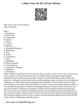 A Short Note On The 18 Year Mission
Title: Ulysses, the 18 Year Mission
Table of Contents
Page #
1. Introduction
2. Space Craft
A. Components
B. Journey
C. History
D. Launch
3. Objectives
A. Secondary Objectives
4. Partnerships
A. ESA
B. NASA
C. Contribution
7. Future
A. Challenges
B. What we learned
C. Future Missions
8. Conclusion // Summary
9. References
1. Introduction:
Space is made of many secrets yet to be discover, but every day we tend to move closer. However, due
to size of space we will never stop learning. For example, 50 years ago many people thought it
impossible to travel to the moon, but as time continue we realize that nothing is impossible, it just
needs time. Although, the discoveries we have made regarding to space are relative new, the ideals and
concept are not. Most of them come from people such as Galileo or even Leonardo da Vinci which
most of them are over half a century old. Moreover, Ulysses was also an idea that started way before it
was commissioned, but due to the lack of technological advances it had to be put a hold. However, it
was never forgotten. Furthermore, this paper will look at Ulysses Spacecraft, but most importantly
how Ulysses was able to study the heliosphere during its 18 year mission orbiting around the sun. In
other words, this paper will focus on how Ulysses was able to study the region of space influenced by
the Sun and its magnetic field. As well as its discoveries and the partnership between NASA and ESA
which with their collaboration made the mission
... Get more on HelpWriting.net ...
 