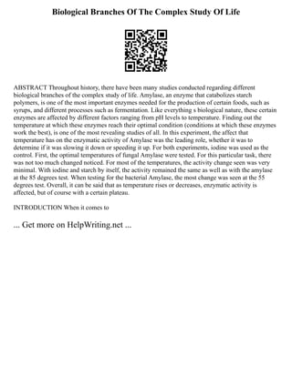 Biological Branches Of The Complex Study Of Life
ABSTRACT Throughout history, there have been many studies conducted regarding different
biological branches of the complex study of life. Amylase, an enzyme that catabolizes starch
polymers, is one of the most important enzymes needed for the production of certain foods, such as
syrups, and different processes such as fermentation. Like everything s biological nature, these certain
enzymes are affected by different factors ranging from pH levels to temperature. Finding out the
temperature at which these enzymes reach their optimal condition (conditions at which these enzymes
work the best), is one of the most revealing studies of all. In this experiment, the affect that
temperature has on the enzymatic activity of Amylase was the leading role, whether it was to
determine if it was slowing it down or speeding it up. For both experiments, iodine was used as the
control. First, the optimal temperatures of fungal Amylase were tested. For this particular task, there
was not too much changed noticed. For most of the temperatures, the activity change seen was very
minimal. With iodine and starch by itself, the activity remained the same as well as with the amylase
at the 85 degrees test. When testing for the bacterial Amylase, the most change was seen at the 55
degrees test. Overall, it can be said that as temperature rises or decreases, enzymatic activity is
affected, but of course with a certain plateau.
INTRODUCTION When it comes to
... Get more on HelpWriting.net ...
 