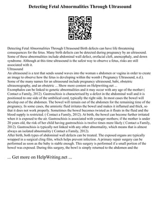 Detecting Fetal Abnormalities Through Ultrasound
Detecting Fetal Abnormalities Through Ultrasound Birth defects can have life threatening
consequences for the fetus. Many birth defects can be detected during pregnancy by an ultrasound.
Some of these abnormalities include abdominal wall defect, orofacial cleft, anencephaly, and down
syndrome. Although at this time ultrasound is the safest way to observe a fetus, risks are still
associated with it.
Ultrasound
An ultrasound is a test that sends sound waves into the woman s abdomen or vagina in order to create
an image to observe how the fetus is developing within the womb ( Pregnancy Ultrasound, n.d.).
Some of the many names for an ultrasound include pregnancy ultrasound, babi, obstetric
ultrasonography, and an obstetric ... Show more content on Helpwriting.net ...
Exomphalos can be linked to genetic abnormalities and it may occur with any age of the mother (
Contact a Family, 2012). Gastroschisis is characterised by a defect in the abdominal wall and it is
positioned to one side of the umbilical cord, typically the right side. In most cases the bowel will
develop out of the abdomen. The bowel will remain out of the abdomen for the remaining time of the
pregnancy. In some cases, the amniotic fluid irritates the bowel and makes it inflamed and thick, so
that it does not work properly. Sometimes the bowel becomes twisted as it floats in the fluid and the
blood supply is restricted. ( Contact a Family, 2012). At birth, the bowel can become further irritated
when it is exposed to the air. Gastroschisis is associated with younger mothers; if the mother is under
20 years old, the risk of her child having gastroschisis is twelve times more likely ( Contact a Family,
2012). Gastroschisis is typically not linked with any other abnormality, which means that is almost
always an isolated abnormality ( Contact a Family, 2012).
After birth, both types of abdominal wall defects can be treated. The exposed organs are typically
wrapped in a surgical cling film, which helps prevent infection. A primary repair surgery can be
performed as soon as the baby is stable enough. This surgery is performed if a small portion of the
bowel was exposed. During this surgery, the bowl is simply returned to the abdomen and the
... Get more on HelpWriting.net ...
 