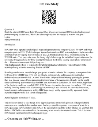 Htc Case Study
Question 1
Read the attached HTC case: Peter Chou and Cher Wang want to make HTC into the leading smart
phone company in the world. What kind of strategic actions are needed to achieve this goal?
Listen
Read phonetically
Introduction
HTC start up as a professional original engineering manufacture company (OEM) for PDA and other
computer parts in 1999. While it changes its core business from PDA to smart phones, it discovered an
opportunity of developing its own brand. In 2007, it brands itself into HTC while introducing the
TOUCH series. This paper discusses the theory of global strategy for individual organizations and the
necessary strategic actions for HTC in order to transfer itself into a leading smart phone company in
the ... Show more content on Helpwriting.net ...
The chief product officer is responsible for global product development. These officers will be
working closely with the marketing director of HTC.
Branding development should always go together with the vision of the company, it was pointed out
by Chou; CEO of HTC that HTC will not blindly go for growth, and instead, it would rather
deliberately focus on the value . A lot of time when a company is deliberately pursuing its growth,
they lose its core values. Chou recognizes the importance of the economies of scale, but he would
rather deliberately pursue the value that HTC can pursuit to its consumers. In other words, regardless
of the business model, or brand of HTC; HTC focuses on creating their own core values. HTC is not
entirely focusing on the value of technology or products; it also includes the value for innovation,
brand, market, and management ability. HTC is no longer solely represented by a product, but to
expand competitiveness in it s over all capacities.
Achieve greater economies of scale.
The decision whether to take faster, more aggressive brand promotion approach to heighten brand
awareness was closely tied to another issue; find ways to achieve greater economies of scale. In a
HTC sponsored survey, it shows that 80% of the customers would like to buy phones for less than 200
dollars. HTC believe they don t have the necessary scale to drive the cost reduction. This is because
HTC lacked significant intellectual property right
... Get more on HelpWriting.net ...
 