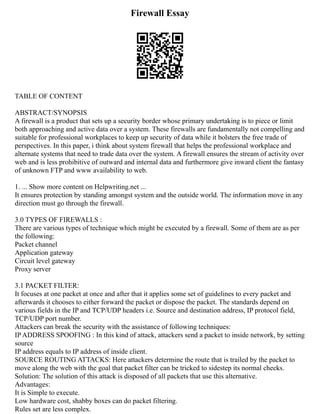 Firewall Essay
TABLE OF CONTENT
ABSTRACT/SYNOPSIS
A firewall is a product that sets up a security border whose primary undertaking is to piece or limit
both approaching and active data over a system. These firewalls are fundamentally not compelling and
suitable for professional workplaces to keep up security of data while it bolsters the free trade of
perspectives. In this paper, i think about system firewall that helps the professional workplace and
alternate systems that need to trade data over the system. A firewall ensures the stream of activity over
web and is less prohibitive of outward and internal data and furthermore give inward client the fantasy
of unknown FTP and www availability to web.
1. ... Show more content on Helpwriting.net ...
It ensures protection by standing amongst system and the outside world. The information move in any
direction must go through the firewall.
3.0 TYPES OF FIREWALLS :
There are various types of technique which might be executed by a firewall. Some of them are as per
the following:
Packet channel
Application gateway
Circuit level gateway
Proxy server
3.1 PACKET FILTER:
It focuses at one packet at once and after that it applies some set of guidelines to every packet and
afterwards it chooses to either forward the packet or dispose the packet. The standards depend on
various fields in the IP and TCP/UDP headers i.e. Source and destination address, IP protocol field,
TCP/UDP port number.
Attackers can break the security with the assistance of following techniques:
IP ADDRESS SPOOFING : In this kind of attack, attackers send a packet to inside network, by setting
source
IP address equals to IP address of inside client.
SOURCE ROUTING ATTACKS: Here attackers determine the route that is trailed by the packet to
move along the web with the goal that packet filter can be tricked to sidestep its normal checks.
Solution: The solution of this attack is disposed of all packets that use this alternative.
Advantages:
It is Simple to execute.
Low hardware cost, shabby boxes can do packet filtering.
Rules set are less complex.
 